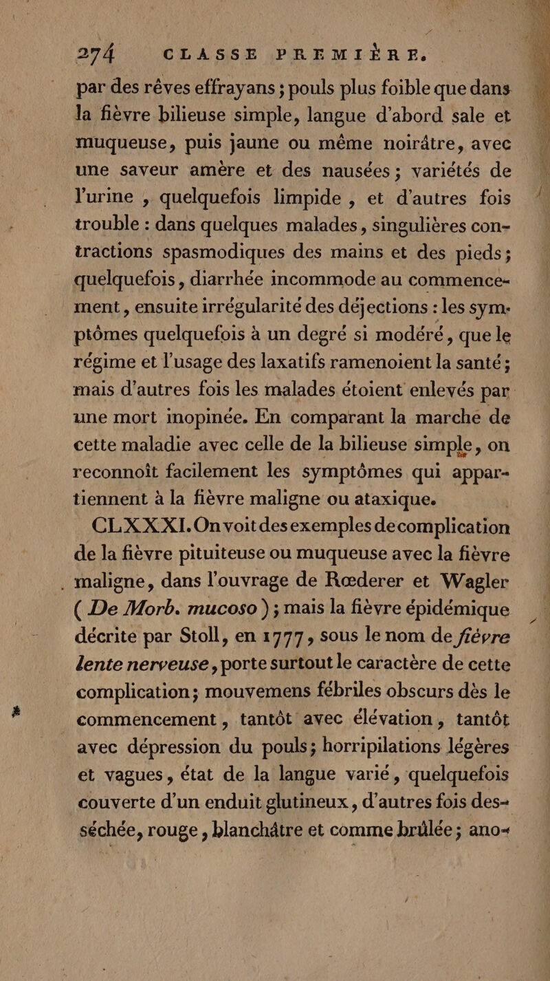 par des rêves effrayans ; pouls plus foible que dans la fièvre bilieuse simple, langue d’abord sale et muqueuse, puis jaune ou même noirâtre, avec une saveur amère et des nausées ; variétés de l'urme , quelquefois limpide , et d’autres fois trouble : dans quelques malades, singulières con- tractions spasmodiques des mains et des pieds; quelquefois, diarrhée incommode au commence- ment , ensuite irrégularité des déjections : les sym:- ptômes quelquefois à un degré si modéré, que le régime et l’usage des laxatifs ramenoient la santé; mais d’autres fois les malades étoient enlevés par une mort inopinée. En comparant la marche de cette maladie avec celle de la bilieuse simple, on reconnoît facilement les symptômes qui appar- tiennent à la fièvre maligne ou ataxique. CLXXXI.Onvoitdesexemples de complication de la fièvre pituiteuse ou muqueuse avec la fièvre . maligne, dans l'ouvrage de Rœderer et Wagler ( De Morb. mucoso ); mais la fièvre épidémique décrite par Stoll, en 1777, sous le nom de fiévre lente nerveuse, porte surtout le caractère de cette complication; mouvemens fébriles obscurs dès le commencement , tantôt avec élévation, tantôt avec dépression du pouls; horripilations légères et vagues, état de la langue varié, quelquefois couverte d’un enduit glutineux , d’autres fois des= séchée, rouge , blanchâtre et comme brülée ; ano&lt;