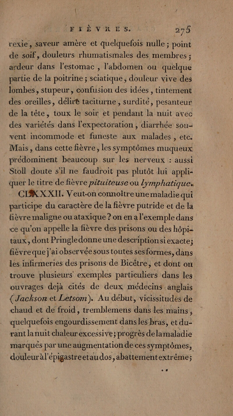 rexie, saveur amère et quelquefois nulle ; point de soif, douleurs rhumatismales des membres ; ardeur dans l'estomac , l'abdomen ou quelque partie de la poitrine ; sciatique, douleur vive des lombes, stupeur , confusion des idées, tintement des oreilles, délirè taciturne , surdité, pesanteur de la tête, toux le soir et pendant la nuit avec des variétés dans l’expectoration , diarrhée sou- vent incommode et funeste aux malades , etc. Mais, dans cette fièvre, les symptômes muqueux _prédomiment beaucoup sur les nerveux : aussi _ Stoll doute s'il ne faudroit pas plutôt lui appli- quer le titre de fièvre pituiteuse ou lymphatique. CIKXXIL. Veut-on connoîtreune maladie qui participe du caractère de la fièvre putride et de la fièvre maligne ou ataxique ? on en a l'exemple dans ce qu’on appelle la fièvre des prisons ou des hôpi- taux, dont Pringledonneune descriptionsi exacte; fièvreque j'ai observée sous toutes ses formes, dans les infirmeries des prisons de Bicêtre, et dont on trouve plusieurs exemples particuliers dans les ouvrages dejà cités de deux médecins anglais {Jackson et Letsom ). Au début, vicissitudés de chaud et de froid, tremblemens dans les mains ; quelquefois eng D semer dans les bras, et du- rant lanuit chaleurexcessive; progrès dela maladie marqués paies augmentation de ces symptômes, douleur àl’épigastreetau dos, abattement extrême; e 4