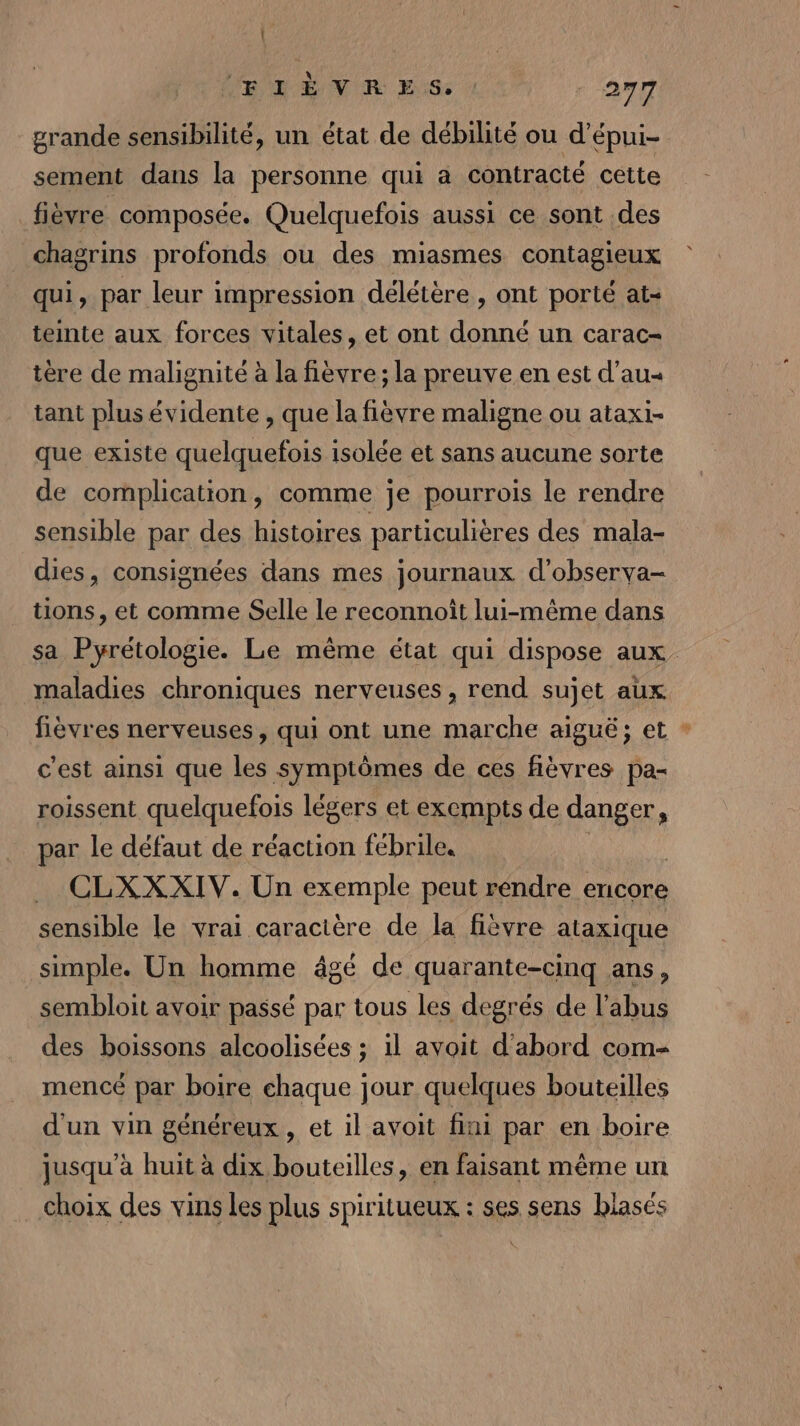 grande sensibilité, un état de débilité ou d’'épui- sement dans la personne qui a contracté cette fièvre composée. Quelquefois aussi ce sont des chagrins profonds ou des miasmes contagieux qui, par leur impression délétère , ont porté at- teinte aux forces vitales, et ont donné un carac- tère de malignité à la fièvre; la preuve en est d’au« tant plus évidente , que la fièvre maligne ou ataxi- que existe quelquefois isolée et sans aucune sorte de complication, comme je pourrois le rendre sensible par des histoires particulières des mala- dies, consignées dans mes journaux d’observa- tions, et comme Selle le reconnoît lui-même dans sa Pyrétologie. Le même état qui dispose aux maladies chroniques nerveuses, rend sujet aux fièvres nerveuses, qui ont une marche aiguë; et : c'est ainsi que les symptômes de ces fièvres pa- roissent quelquefois légers et exempts de “ns par le défaut de réaction fébrile. CLXX XIV. Un exemple peut rendre encore sensible le vrai caracière de la fièvre ataxique simple. Un homme âgé de quarante-cinq ans, sembloit avoir passé par tous les degrés de l'abus des boissons alcoolisées ; il avoit d'abord com- mencé par boire chaque jour quelques bouteilles d'un vin généreux , et il avoit fini par en boire jusqu’à huit à dix bouteilles, en faisant même un choix des vins les plus spiritueux : ses sens blasés
