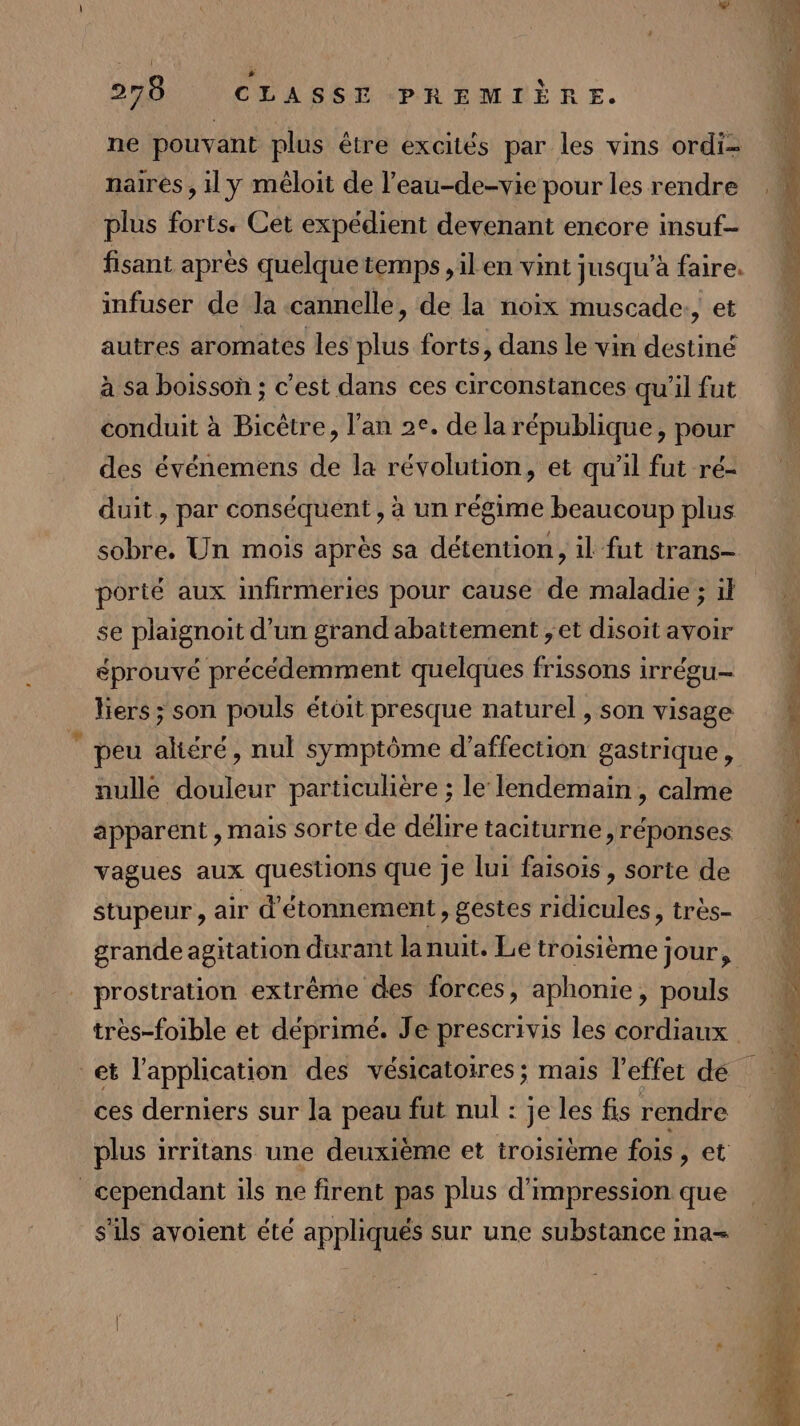 ne pouvant plus être excités par les vins ordi- naires , il y méloit de l’eau-de-vie pour les rendre plus forts. Cet expédient devenant encore insuf- fisant après quelque temps , il en vint jusqu’à faire. infuser de la cannelle, de la noix muscade, et autres aromates les sus forts, dans le vin destiné à sa boisson ; c'est dans ces circonstances qu'il fut conduit à Bicêtre, l'an 2e. de la république, pour des événemens de la révolution, et qu’il fut ré- duit, par conséquent , à un régime beaucoup plus sobre, Un mois après sa détention, il fut trans- porté aux infirmeries pour cause de maladie ; il se plaignoit d’un grand abattement ; et disoit avoir éprouvé précédemment quelques frissons irrégu- liers; son pouls étoit presque naturel , son visage peu aliéré, nul symptôme d'affection gastrique, nulle douleur particulière ; le lendemain , calme apparent , mais sorte de délire taciturne ,réponses vagues aux questions que je lui faisois, sorte de stupeur , air d'étonnement , gestes ridicules, très- prostration extrême des forces, aphonie, pouls ces derniers sur la peau fut nul : je les fis rendre plus irritans une deuxième et troisième fois , et cependant ils ne firent pas plus d'impression que s'ils avoient été appliqués sur une substance ina