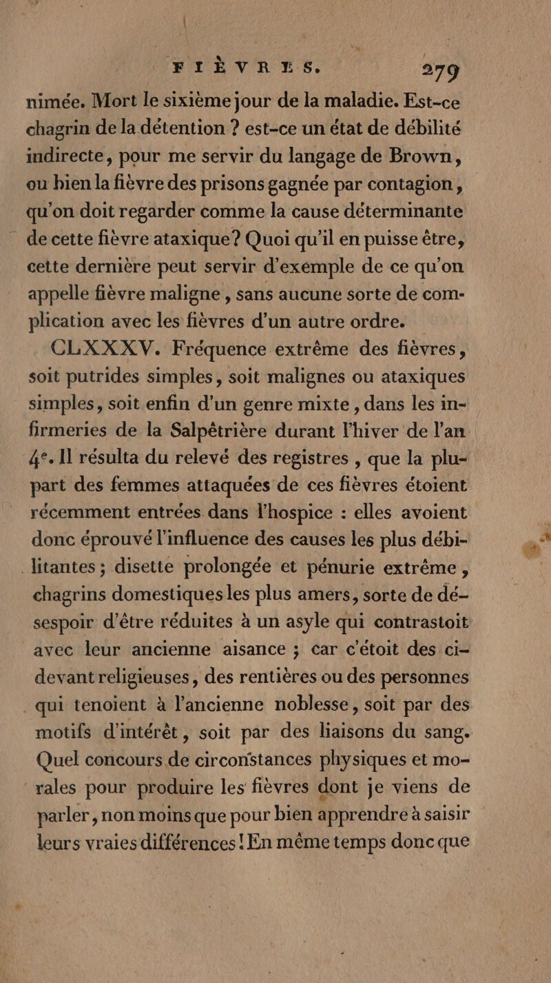 nimée. Mort le sixième jour de la maladie. Est-ce chagrin de la détention ? est-ce un état de débilité indirecte, pour me servir du langage de Brown, ou bien la fièvre des prisons gagnée par contagion, qu'on doit regarder comme la cause déterminante de cette fièvre ataxique ? Quoi qu’il en puisse être, cette dernière peut servir d’exémple de ce qu'on appelle fièvre maligne , sans aucune sorte de com- plication avec les fièvres d’un autre ordre. CLXXXV. Fréquence extrême des fièvres, soit putrides simples, soit malignes ou ataxiques simples, soit enfin d’un genre mixte , dans les in- firmeries de la Salpêtrière durant l'hiver de l'an 4°. Il résulta du relevé des registres , que la plu- récemment entrées. dans l’hospice : elles avoient donc éprouvé l'influence des causes les plus débi- litantes ; disette prolongée et pénurie extrême, chagrins domestiques les plus amers, sorte de dé- sespoir d’être réduites à un asyle qui contrastoit avec leur ancienne aisance ; car c’etoit des ci- devantreligieuses, des rentières ou des personnes qui tenoient à l'ancienne noblesse, soit par des motifs d'intérêt, soit par des liaisons du sang. Quel concours de circonstances physiques et mo- rales pour produire les fièvres dont je viens de parler , non moins que pour bien apprendre à saisir leurs vraies différences ! En même temps donc que 4