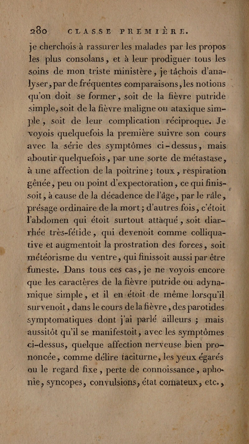 A &amp; je cherchoïs:à rassurer les malades par les propos les plus consolans , et à leur prodiguer tous les soins de mon triste ministère , je tâchois d’ana- qu'on doit se former , soit de la fièvre putride simple, soit de la fièvre maligne ou ataxique sim- voyois quelquefois la première suivre son cours avec la série des symptômes ci-dessus, mais aboutir quelquefois , par une sorte de métastase, à une affection de la poitrine ; toux , respiration soit, à cause de la décadence de l’âge, par le râle, présage ordinaire de la mort ; d'autres fois, c’étoit l'abdomen qui étoit surtout attaqué , soit diar- rhée très-fétide, qui devenoit comme colliqua- tive et augmentoit la prostration des forces, soit météorisme du ventre, qui finissoit aussi par être funeste. Dans tous ces cas, je ne voyois encore que les caractères de la fièvre putride ou adyna- mique simple, et il en-étoit de même lorsqu'il symptomatiques dont j'ai parlé ailleurs ; mais ci-dessus, quelque affection nerveuse bien pro- noncée, comme délire taciturne, les yeux égarés ou le regard fixe , perte de connoissance, apho- nie, syncopes, convulsions, état corhateux, etc. re AMEN ce hp: