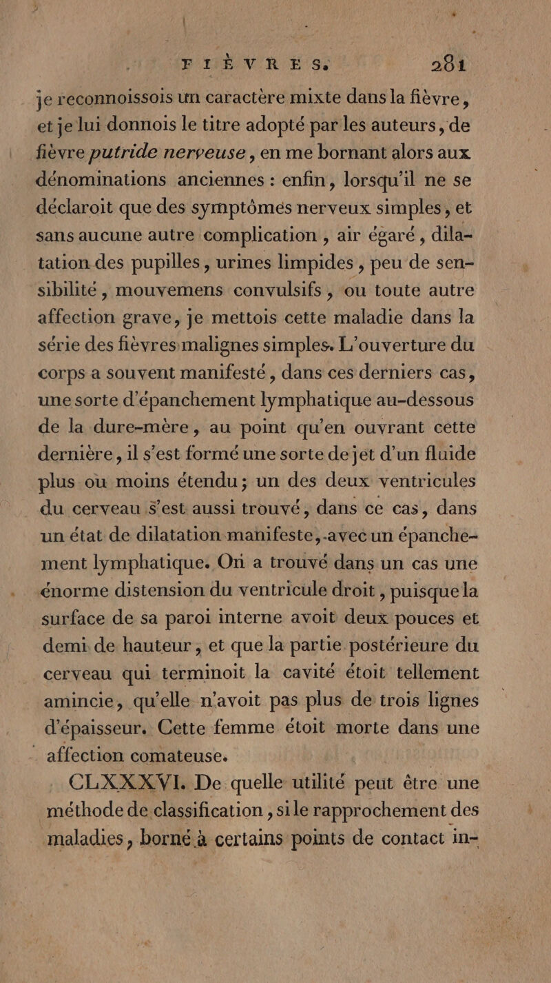 je reconnoissois un caractère mixte dans la fièvre, et je lui donnois le titre adopté par les auteurs, de fièvre putride nerveuse, en me bornant alors aux dénominations anciennes : enfin, lorsqu'il ne se déclaroit que des symptômés nerveux simples, et sans aucune autre complication , air égaré , dila- tation des pupilles, urines limpides , peu de sen- sibilité, mouvemens convulsifs , ou toute autre affection grave, je mettois cette maladie dans la série des fièvres malignes simples. L'ouverture du corps a souvent manifesté, dans ces derniers cas, une sorte d'épanchement lymphatique au-dessous de la dure-mère, au point qu’en ouvrant cette dernière, il s’est formé une sorte de jet d’un fluide plus ou moins étendu; un des deux ventricules du cerveau s’est aussi trouvé, dans ce cas, dans un état de dilatation manifeste, -aveéun épanche- ment lymphatique. On a trouvé dans un cas une énorme distension du ventricule droit , puisque la surface de sa paroi interne avoit deux pouces et demi. de hauteur , et que la partie postérieure du cerveau qui terminoit la cavité étoit tellement amincie, qu elle n’avoit pas plus de trois lignes d'épaisseur. Cette femme étoit morte dans une _ affection comateuse. | CLXXXVI. De quelle utilité peut être une méthode de classification , sile rapprochement des maladies, borné à certains points de contact in-