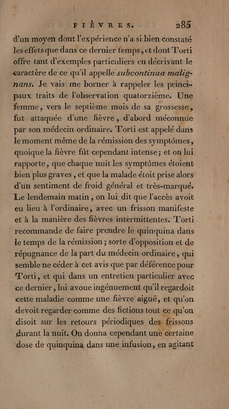 | PEAR ES LL: 283 d’un moyen dont l'expérience n’a si bien constaté les effets que dans ce dernier temps, et dont T'orti offre tant d'exemples particuliers en décrivant le caractère de ce qu'il appelle subcontinua malig- nans, Je vais me borner à rappeler les princi- paux traits de l’observation quatorzième. Une femme, vers le septième mois de sa grossesse, fut attaquée d'une fièvre , d’abord méconnue par son médecin ordinaire, T'orti est appelé dans le moment même de la rémission des symptômes, quoique la fièvre fût cependant intense; et on lui rapporte, que chaque nuit les symptômes étoient bien plus graves , et que la malade étoit prise alors d’un sentiment de froid général et très-marqué. | Le lendemain matin, on lui dit que l’accès avoit eu lieu à l'ordinaire, avec un frisson manifeste et à la manière des fièvres intermittentes. T'orti. recommande de faire prendre le quinquina dans le temps de la rémission ; sorte d'opposition et de répugnance de la part du médecin ordinaire , qui semble ne céder à cet avis que par déférence pour T'orti, et qui dans un entretien particulier avec ce dernier , lui avoue ingénuement qu’il regardoit cette maladie comme une fièvre aiguë, et qu'on devoit regarder comme des fictions tout ce qu’on disoit sur les retours périodiques des frissons durant la nuit. On donna cependant une certaine dose de quinquina dans une infusion, en agitant