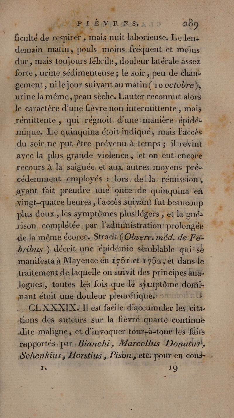 \ 44 , * ficulté de je: 28 nuit laborieuse, Le lenz demain matin, pouls moins fréquent et moins dur, mais toujours fébrile, douleur latérale assez gement, nile jour suivant au matin( 10 octobre), urine la même, peau sèche. Lauter reconnut alors rémittente , qui régnoit. d'une :manière épidée mique. Le quinquina étoit indiqué, mais l'accès du soir ne put.être prévenu à-temps ; il revint avec la plus grande violence; ‘et: on eut encore cédemment employés : lors, dela rémission, wingt-quatre heures , l accès suivant fut heaunour plus doux, les symptômes plusilégers , , €t la guc&gt; rison complétée par ladiinistration: prolongée de la même écorce. Strack(Obserr: méd. de Fe- manifesta à Mayence en 17511et t752;,et dans le traitement de laquelle on suivit des principes ana loguesi, toutés les fois que dé 8 domi- nant étoit une: leur pleurétiqueb o%:407 00 . CLXXXIX II ést facile d'accumuler les éita- tions des auteurs sur la fièvre quarté continue dite maligne, et d’invoquer toumr-àästour les faits rapportés, par: Bianchi, Marcellus Donatus!, 1, 19 ts