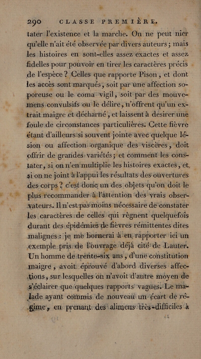 tater l'existence et la AT On ne peut nicr qu'elle n'ait été observée par divers auteurs ; mais les histoires en sont-elles assez éxactes et assez fidelles pour pouvoir en tirer les caractères précis . de pers ? Celles que rapporte Pison , et dont les accès sont marqués, soit par une affection so- poreuse ou le coma vigil, soit par des mouve= mens convulsifs ou le délire, n’offrent qu’un ex- trait maigre et décharné , et laissent à desirer une foule de circonstances particulières. Cette fièvre étant d’ailleursisi souvent jointé avec TRUE lé- sion ou affection, organique des viscèrés , ‘doit offrir de grottes Variétés ; et comment les cons- tater, si on n'en multiplie les histoires exactes , ét, sionne ee à l'appui les résultats des ouvertures des corps ? c’est donc un des objets qu’on doit le plus recommander à l'âttention des Vrais obser- vateurs. Iln’est-pasmoins nécéssaire deconstater les caractères-de celles qui règnent quelquefois durant des: épidémies de fièvres rémitténtes dites exemple prisrde ouvrage déjà cité’ de Later. Un homme de tréñtessix ans , d'uné constitution mäaigré , avoit: éprouvé d'abord diverses affec- ons, sur lesquelles on n'avoit d'autre moyen de s'éclairer que‘quelques rapports vagü es Le ma Jade ayant commis de nouveau uni'écart dé ré-