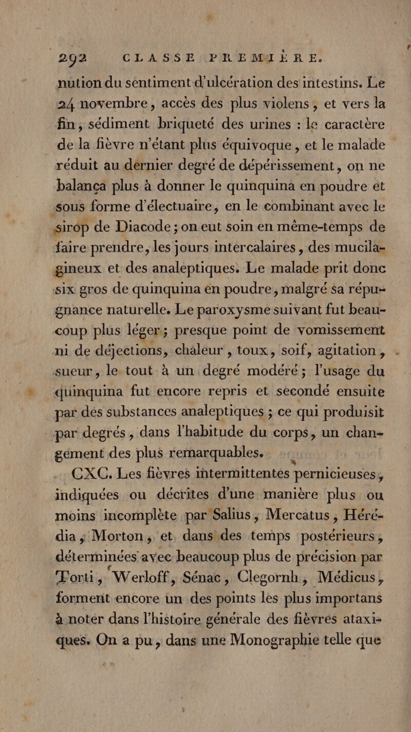 nution du sentiment d'ulcération des intestins. Le 24 novembre, accès des plus violens , et vers la fin, sédiment briqueté des urines : le caractère de la fièvre n'étant plus équivoque, et le malade reduit au dérnier degré de dépérissement, on ne balança plus à donner le quinquina en poudre ét sous forme d’électuaire, en le combinant avec le sirop de Diacode ; on eut soin en même-temps de faire prendre, les jours intercalaires, des mucila- gineux et des analeptiques. Le malade prit donc six gros de quinquina en poudre, malgré sa répu- gnance naturelle. Le paroxysme suivant fut beau- coup plus léger ; presque point de vomissement ni de déjections, chaleur , toux, soif, agitation, sueur, le tout à un lee modéré ; l'usage du quinquina fut encore repris et seécondé ensuite par des substances analeptiques ; ce qui produisit par degrés, dans l'habitude du corps, un chan- gement des plus remarquables. CXC. Les fièvres intermittentes pernicieuses, indiquées ou décrites d'une manière plus ou moins incomplète par Salius, Mercatus , Héré- dia; Morton, et, dans\des temps POSRÉNeURS déterminées avec beaucoup plus de précision par Forti, Werloff, Sénac, Clegornh, Médicus, forment encore un des points les ds importans à noter dans l’histoire générale des fièvrés ataxi- ques. On a pu, dans une Monographie telle que