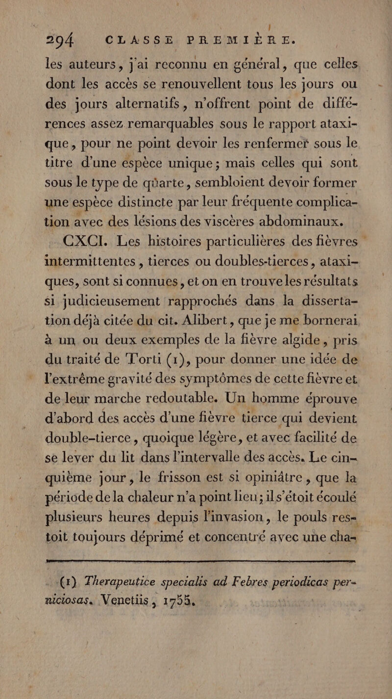les auteurs, j'ai reconnu en général, que celles dont les accès se renouvellent tous les jours ou des jours alternatifs, n’offrent point de diffé- rences assez remarquables sous le rapport ataxi- que, pour ne point devoir les renfermer sous le titre d’une éspèce unique; mais celles qui sont sous le type de qüarte, sembloient devoir former une espèce distincte par leur fréquente complica- tion avec des lésions des viscères abdominaux. CXCI. Les histoires particulières des fièvres intermittentes , tierces ou doubles-tierces , ataxi- ques, sont si connues , et on en trouve les résultats Si judicieusement rapprochés dans la disserta- tion déjà citée du cit. Alibert, que je me bornerai à un ou deux exemples de la fièvre algide, pris du traité de T'orti (1), pour donner une idée de l'extrême gravité des symptômes de cette fièvre et de leur marche redoutable. Un homme éprouve d'abord des accès d’une fièvre tierce qui devient double-tierce , quoique légére, et avec facilité de se lever du lit dans l'intervalle des accès. Le cin- quième jour, le frisson est si opimiâtre , que la période de la chaleur n’a point lieu; ils’étoit écoulé plusieurs heures depuis linvasion , le pouls res= toit toujours déprimé et concentré avec une cha- (r) Therapeutice specials ad Febres Pre per= nictosas. Venetis, 1755,