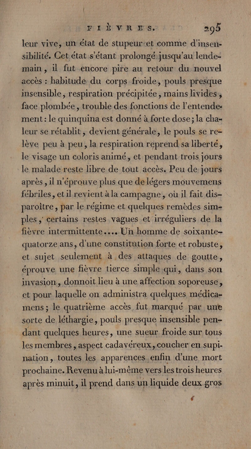 leur vive, un état de stupeur-et comme d’insen- sibilité. Cet état s'étant prolongé:jusqu’au lende- main , il fut encore pire au retour du nouvel accès : habitude du corps froide, pouls presque insensible, respiration précipitée, mains livides, face plombée , trouble des fonctions de l’entende- ment : le quinquina est donné à forte dose ; la cha= leur se rétablit, devient générale, le pouls se re- lève peu à peu, la respiration reprend sa liberté, le visage un coloris animé, et pendant trois jours le malade reste libre de tout accès. Peu de jours après , il n’éprouve plus que de légers mouvemens fébriles, et il revient à la campagne , où il fait dis- paroître, par le régime et quelques remèdes sim- ples ; certains restes vagues et irréguliers de la fièvre intermittente... Un homme de soixante quatorze ans, d'une constitution forte et robuste, et sujet seulement à des attaques de goutte, éprouve une fièvre tierce simple qui, dans son invasion, donnoit lieu à une affection soporeuse, et pour laquelle on administra quelques médica- mens ; le quatrième accès fut marqué par unt sorte de léthargie, pouls presque insensible pen- dant quelques heures, une sueur froide sur tous les membres, aspect cadavéreux, coucher en,supi- nation, toutes les apparences. enfin d’une mort prochaine. Revenu à lui-même vers les trois heures après minuit, il prend dans un liquide deux.gros #