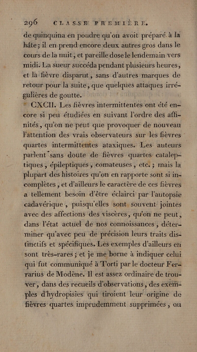de quinquina én poudre qu’on avoit préparé. à la hâte; il en prend encore deux autres gros dans le cours de la nuit; et pareille dosele lendemain vers midi. La sueur succéda pendant plusieurs heures, et la fièvre disparut, sans d'autres marques de retour pour la suite, que ie attaques irré= gulières de goutte. | * CXCII. Les fièvres intermittentes ont été en= core si peu étudiées en suivant l’ordre des affi- nités, qu'on ne peut que provoquer de nouveau Vattention des vrais observateurs sur les fièvres quartes intermittentes ataxiques. Les auteurs parlent ‘sans doute de fièvres quartes catalep- tiques , épileptiques , comateuses , etc. ; mais la plupart des histoires qu’on en rapporte sont si in- complètes , et d’ailleurs le caractère de ces fièvres a tellement besoin d’être éclairci par l’autopsie cadavérique , puisqu'elles sont. souvent: jointes avec des affections des viscères, qu'on ne peut, dans l’état actuel de nos connoissances , déter- miner qu'avec peu de précision leurs traits dis- tinctifs et spécifiques. Les exemples d’ailleurs en sont très-rares ;'et je me borne à indiquer celui qui fut communiqué à T'orti par le docteur Fer- rarius de Modène. Il est assez ordinaire de trou- ver, dans des recueils d'observations, des exerñi- ples d'hydropisies qui tiroient leur origine de fièvres quartes imprudemment supprimées , ou