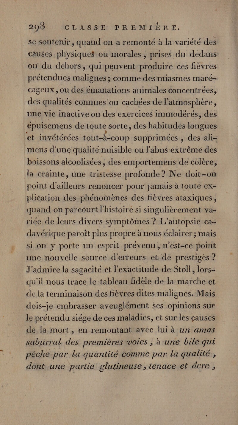 \ 290 CLASSE PREMIÈRE. se soutenir, quand on a remonté à la variété des causes physiques où morales , prises du dedans ou du dehors, qui peuvent produire ces fièvres prétendues malignes ; comme des miasmes maré- cageux , ou des émanations animales concentrées, des qualités connues ou cachées de l'atmosphère, une vie inactive ou des exercices immodérés, des épuisemens de toute sorte, des habitudes longues et invétérées tout-à-coup supprimées , des ali- mens d’une qualité nuisible ou l'abus extrême des boissons alcoolisées, des emportemens de colère, la crainte, une tristesse profonde? Ne doit-on point d’ailleurs renoncer pour jamais à toute ex- phcation des phénomènes des fièvres ataxiques, quand on parcourt l'histoire si singulièrement va- riée de leurs divers symptômes ? L'autopsie ca- davérique paroît plus propre à nous éclairer ; mais si on y porte un esprit prévenu, n'est-ce point une nouvelle source d'erreurs et de prestiges ? J'admire la sagacité et l'exactitude de Stoll, lors- qu'il nous trace le tableau fidèle de la marche et de la terminaison des fièvres dites malignes. Mais dois-je embrasser aveuglément ses opinions sur le prétendu siége de ces maladies, et sur les causes dé la mort, en remontant avec lui à un amas sabrrral des premières woies ; à une bile qui pêche par La quantité comme par la qualité, dont une partie glutineuse , tenace et äcre ,
