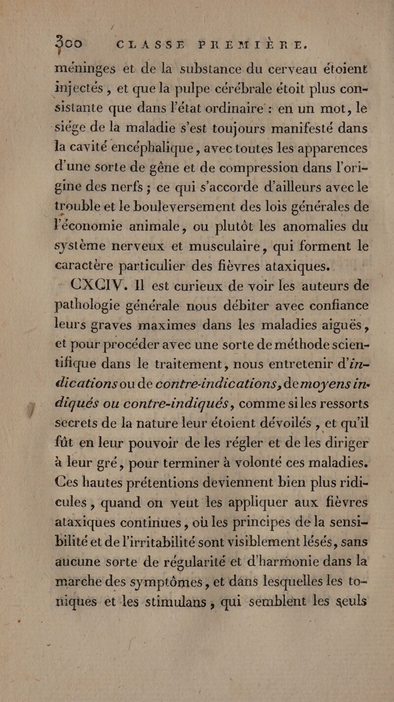f 500 CLASSE PRÉMIÈPRE. méninges et de la substance du cerveau étoient injectés , et que la pulpe cérébrale étoit plus con- sistante que dans l’état ordinaire : en un mot, le siége de la maladie s’est toujours manifesté dans la cavité encéphalique , avec toutes les apparences d'une sorte de gêne et de compression dans l'ori- gine des nerfs ; ce qui s'accorde d’ailleurs avec le trouble et le Éoiletés sement des lois générales de l'économie animale, ou plutôt les anomalies du système nerveux et musculaire, qui forment le caractère particulier des fièvres ataxiques. CXCIV. Il est curieux de voir les auteurs de pathologie générale nous débiter avec confiance leurs graves maximes dans les maladies aiguës, et pour procéder avec une sorte de méthode scien- üfique dans le traitement, nous entretenir d’in- dications ou de contre-indications,demoyens in- diqués ou contre-indiqués, comme siles ressorts secrets de la nature leur étoient dévoilés , et qu'il füt en leur pouvoir de les régler et de les diriger à leur gré, pour terminer à volonté ces maladies. Ces hautes prétentions deviennent bien plus ridi- cules , quand on veut les appliquer aux fièvres ataxiques continues , où les principes de la sensi- bilité et de l’irritabilité sont visiblement lésés, sans aucune sorte de régularité et d'harmonie dans la marche des symptômes, et dans lesquelles les to. niques et les stimulans , qui semblent les seuls