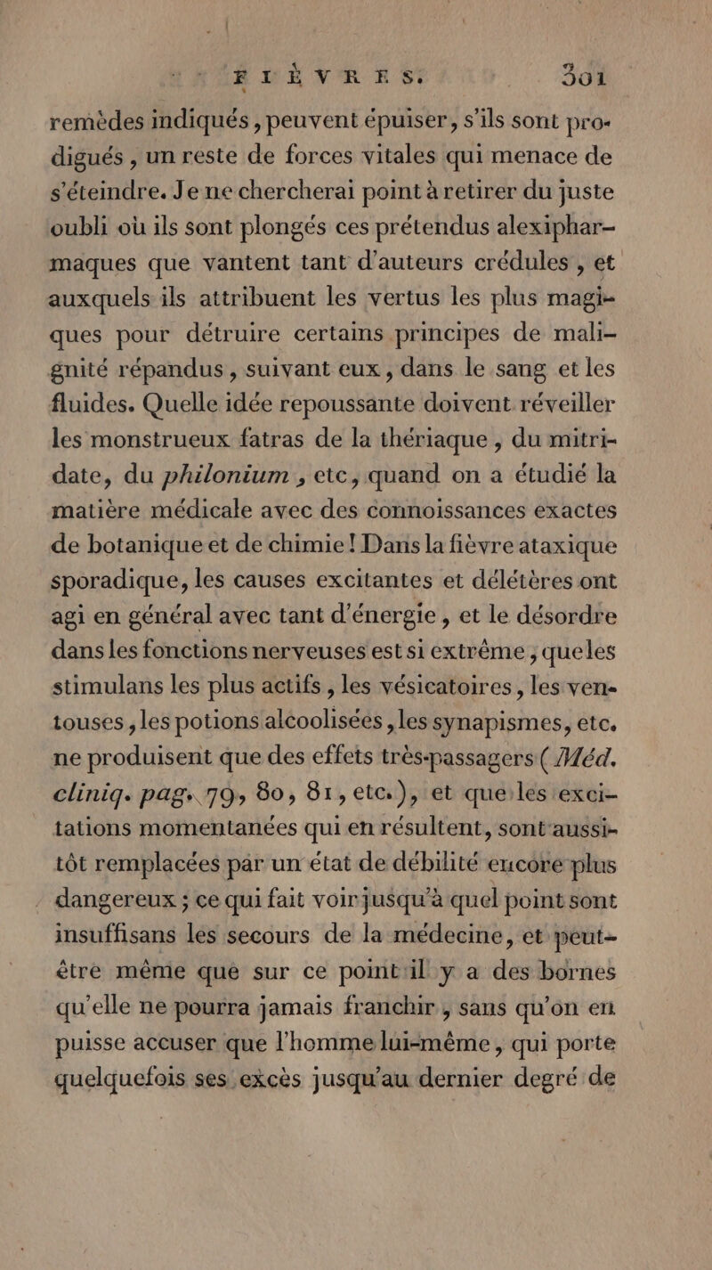 ÉTÈVRES: 5o1 remèdes indiqués , peuvent épuiser, s'ils sont pros digués , un reste de forces vitales qui menace de s'éteindre. Je ne chercherai point à retirer du juste oubli où ils sont plongés ces prétendus alexiphar- maques que vantent tant d'auteurs crédules , et auxquels ils attribuent les vertus les plus magi= ques pour détruire certains principes de mali- gnité répandus, suivant eux, dans le sang et les fluides. Quelle idée repoussante doivent réveiller les monstrueux fatras de la thériaque , du mitri- date, du philonium , etc, quand on a étudié la matière médicale avec des connoissances exactes de botanique et de chimie ! Dans la fièvre ataxique sporadique, les causes excitantes et délétères ont agi en général avec tant d'énergie , et le désordre dans les fonctions nerveuses est si extrême ; queles stimulans les plus actifs , les vésicatoires, les ven- touses , les potions alcoolisées , les synapismes, etc. ne produisent que des effets très-passagers ( Héd. cliniq. pags 79» 80, 81,etc), et queiles exci- tations momentanées qui en résultent, sont'aussi- tôt remplacées par un état de débilité encore plus dangereux ; ce qui fait voir jusqu'à quel point sont insuffisans les secours de la médecine, et peut- être même que sur ce point'il y a des bornes qu'elle ne pourra jamais franchir , sans qu’on en puisse accuser que l’homme lui-même, qui porte quelquefois ses excès jusqu’au dernier degré de