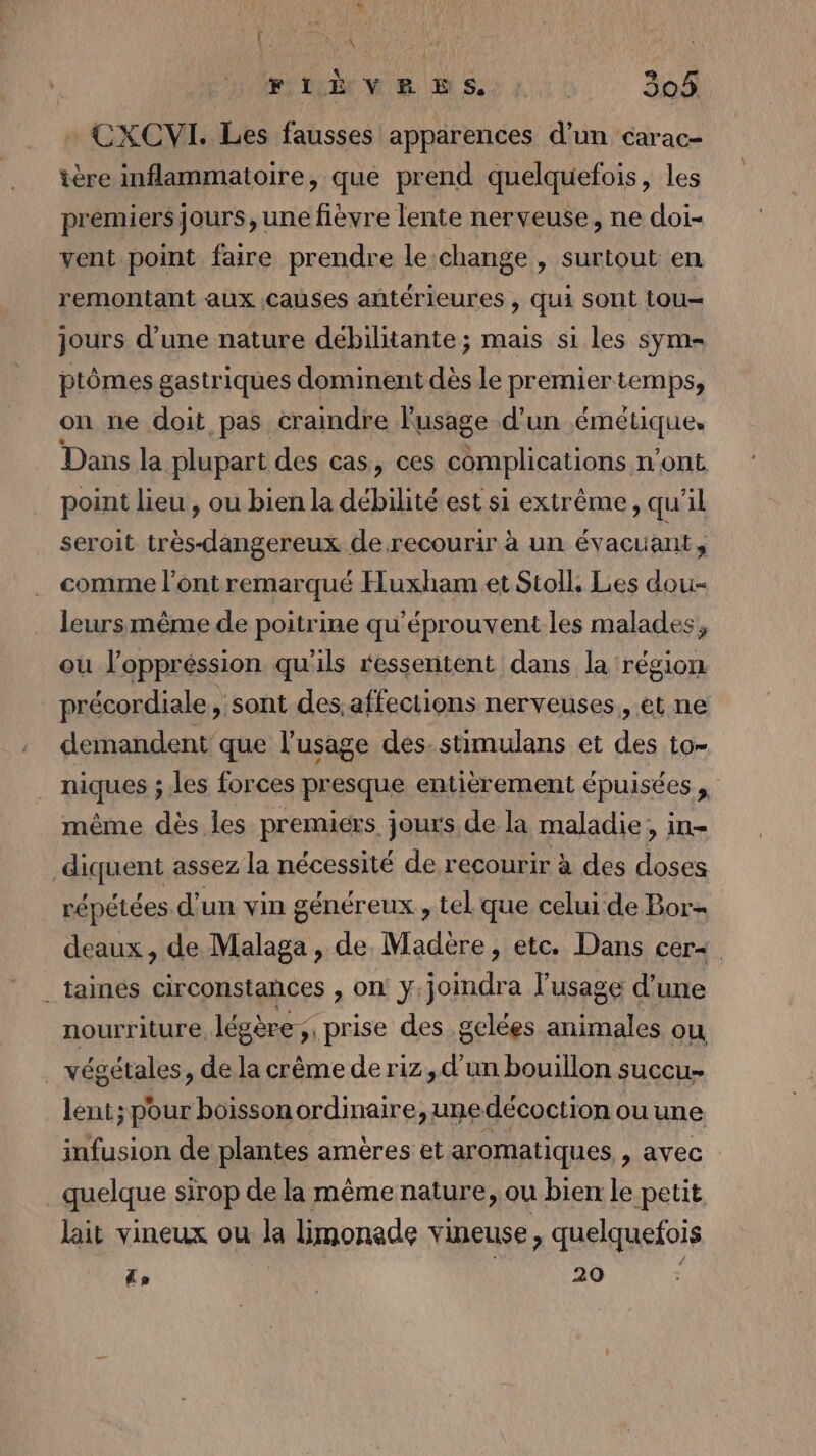 { HA MEME MS LS. 208 CXCVI. Les fausses apparences d’un carac- ière inflammatoire, que prend quelquefois, les premiersJours, une fièvre lente nerveuse, ne doi- vent point faire prendre le change , surtout en remontant aux causes antérieures , qui sont tou= jours d’une nature débilitante ; mais si les sym- ptômes gastriques dominent dès le premier temps, on ne doit pas craindre l'usage d’un émétique. Dans la plupart des cas, ces complications n’ont point lieu , ou bien la débilité est si extrême, qu'il seroit très-dangereux de recourir à un évacuanit , comme l'ont remarqué Huxham et Stoll, Les dou- leursmême de poitrine qu'éprouvent les malades, ou J'oppréssion qu'ils ressentent dans la région précordiale, sont des.affections nerveuses, et ne demandent que l'usage des. stimulans et des to- niques ; les forces presque entièrement épuisées , même dès les premiers jours de la maladie, in- diquent assez la nécessité de recourir à des doses répétées d'un vin généreux , tel que celui de Bor- deaux, de Malaga, de. Madère, etc. Dans cer&lt; . taés circonstances , on y.jomdra l’usage d’une nourriture, légère ;. prise des gelées animales ou végétales, de la crême de riz, d’un bouillon succu. lent; pour boisson ordinaire, unedécoction ou une infusion de plantes amères et aromatiques » AVEC quelque sirop de la même nature, ou bien le petit lait vineux ou la limoneade vineuse, quelquefois Lo | PEUR à