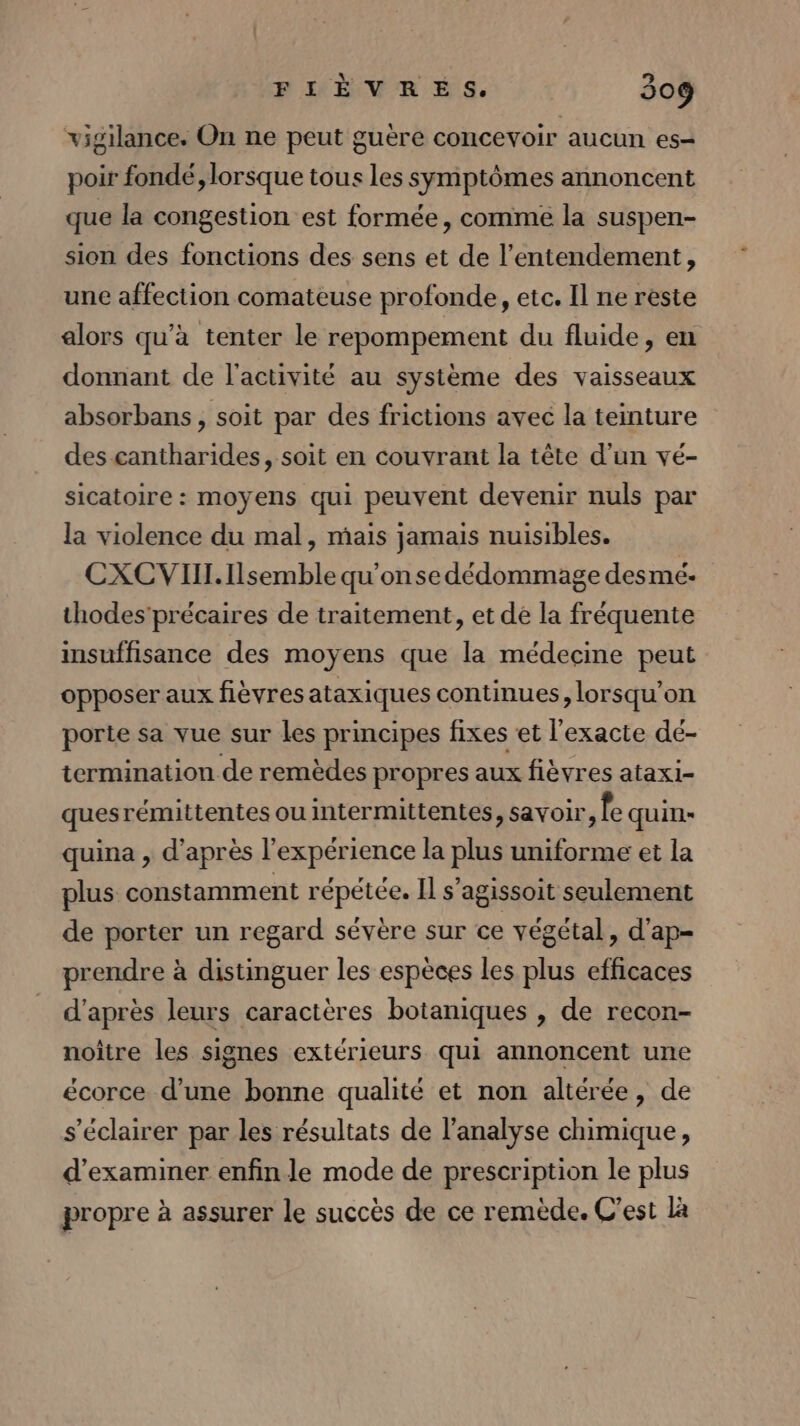 FIÈVRES. 509 vigilance. On ne peut guère concevoir aucun es- poir fondé, lorsque tous les symptômes annoncent que la congestion est formée, commé la suspen- sion des fonctions des sens et de l’entendement, une affection comateuse profonde, etc. Il ne reste alors qu'a tenter le repompement du fluide, en donnant de l'activité au système des vaisseaux absorbans , soit par des frictions avec la teinture des cantharides, soit en couvrant la tête d’un vé- sicatoire : moyens qui peuvent devenir nuls par la violence du mal, mais jamais nuisibles. CXCVIIL.Ilsemble qu'onse dédommage desmé:- thodes’précaires de traitement, et dé la fréquente insuffisance des moyens que la médecine peut opposer aux fièvres ataxiques continues, lorsqu'on porte sa vue sur les principes fixes et l'exacte dé- termination de remèdes propres aux fièvres ataxi- quesrémittentes ou intermittentes, savoir, fe quins quina , d'après l'expérience la plus uniforme et la plus constamment répétée. Il s’agissoit seulement de porter un regard sévère sur ce végétal, d'ap- prendre à distinguer les espèces les plus efficaces d'après leurs caractères botaniques , de recon- noître les signes extérieurs qui annoncent une écorce d’une bonne qualité et non altérée, de s'éclairer par les résultats de l'analyse chimique, d'examiner enfin le mode de prescription le plus propre à assurer le succès de ce remède. C'est Là