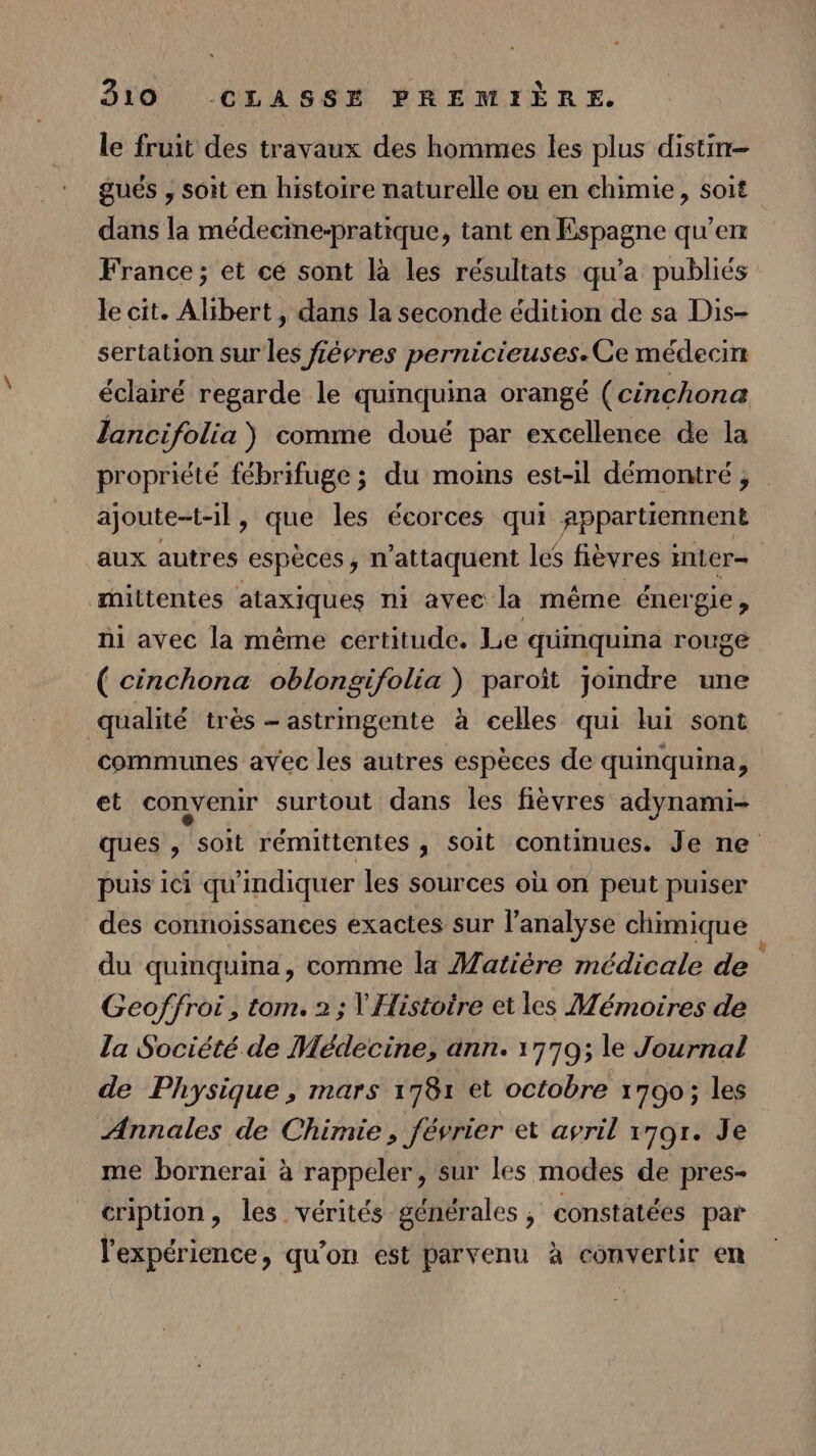 le fruit des travaux des hommes les plus distin- gués , soit en histoire naturelle ou en chimie, soit dans la médecine-pratique, tant en Espagne qu’en France; et cé sont là les résultats qu'a publiés le cit. Alibert , dans la seconde édition de sa Dis- sertation sur les févres pernicieuses. Ce médecin éclairé regarde le quinquina orangé (cinchona lancifolia ) comme doué par excellence de la ajoute-t-il , que les écorces qui RPpar tiertient aux autres ‘espèces , n’attaquent les fièvres mLer= mittentes ataxiques ni avec la même énergie, ni avec la même certitude. Le quinquina rouge ( cinchona oblongifolia ) paroïit joindre une qualité très - astrmgente à celles qui lui sont communes avec les autres espèces de quinquina, et convenir surtout dans les fièvres adynami- puis ici qu'indiquer les sources où on peut puiser des connoïissances exactes sur l'analyse chimique du quinquina, comme la Matière médicale de Geoffroi, tom. 2 ; Y Histoire et les Mémoires de la Société de Médecine, ann. 1779; le Journal de Physique , mars 1781 et octobre 1700; les Annales de Chimie, février et avril 1701. Je me bornerai à rappeler, sur les modes de pres- cription, les vérités générales, constatées par 4 l'expérience, qu'on est parvenu à convertir en 2