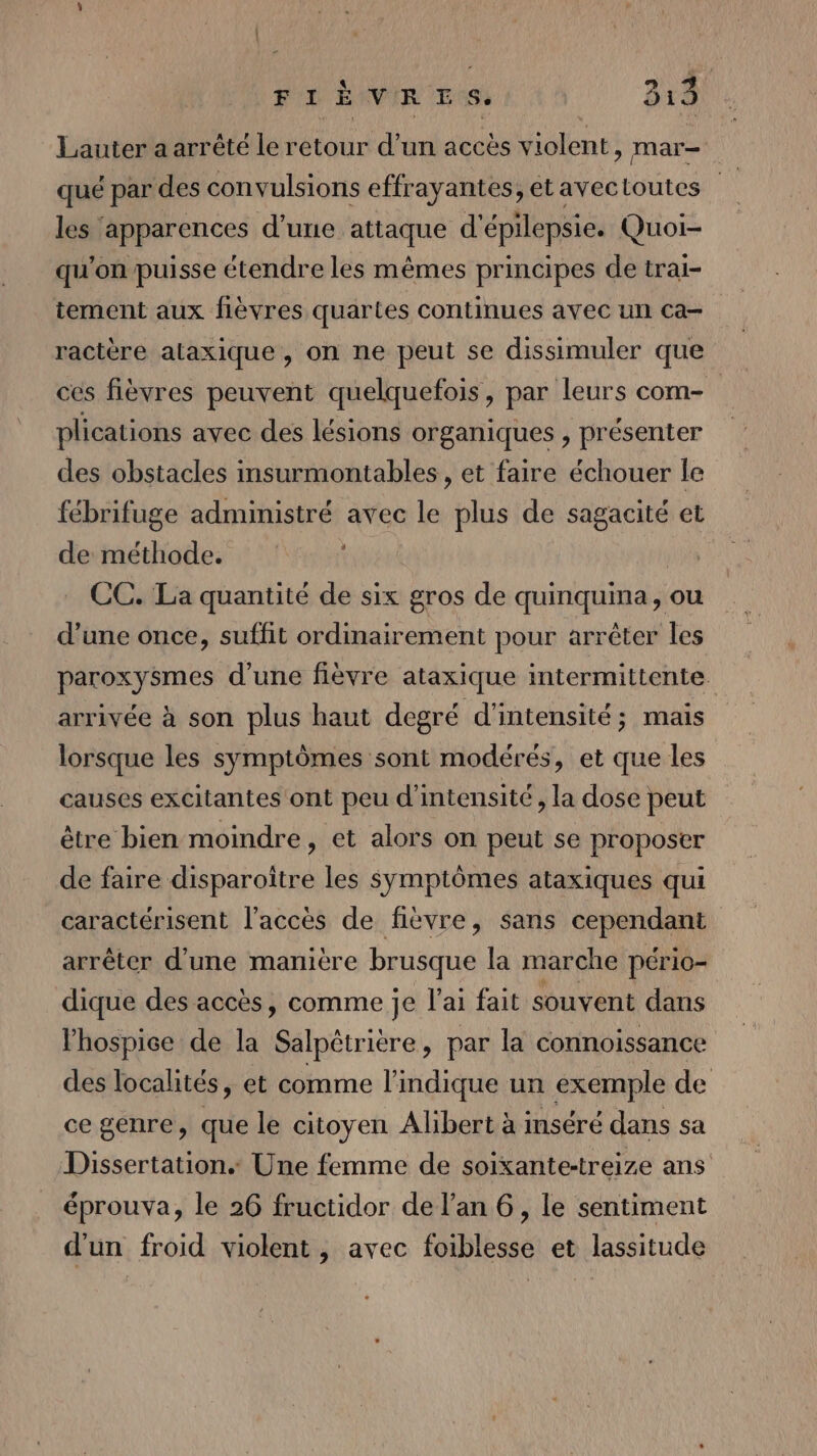 Lauter a arrêté le retour d’un accès violent, mar- qué par des convulsions effrayantes, et avectoutes les apparences d’une attaque d'épilepsie. Quoi- qu'on puisse étendre les mêmes principes de trai- tement aux flèvres quartes continues avec un ca ractère ataxique , on ne peut se dissimuler que ces fièvres peuvent quelquefois, par leurs com- plications avec des lésions organiques , présenter des obstacles insurmontables, et faire échouer le fébrifuge administré avec le plus de sagacité et de méthode. CC. La quantité de six gros de quinquina, ou d’une once, suffit ordinairement pour arrêter les paroxysmes d'une fièvre ataxique intermittente. arrivée à son plus haut degré d'intensité; mais lorsque les symptômes sont modérés, et que les causes excitantes ont peu d'intensité, la dose peut être bien moindre, et alors on peut se proposer de faire disparoître les symptômes ataxiques qui caractérisent l'accès de fièvre, sans cependant arrêter d’une manière brusque la marche pério- dique des accès, comme je l'ai fait souvent dans lhospice de la Salpêtrière, par la connoissance des localités, et comme l'indique un exemple de ce genre, que le citoyen Alibert à inséré dans sa Dissertation Une femme de soixante-treize ans éprouva, le 26 fructidor de l’an 6, le sentiment d'un froid violent, avec foiblesse et lassitude