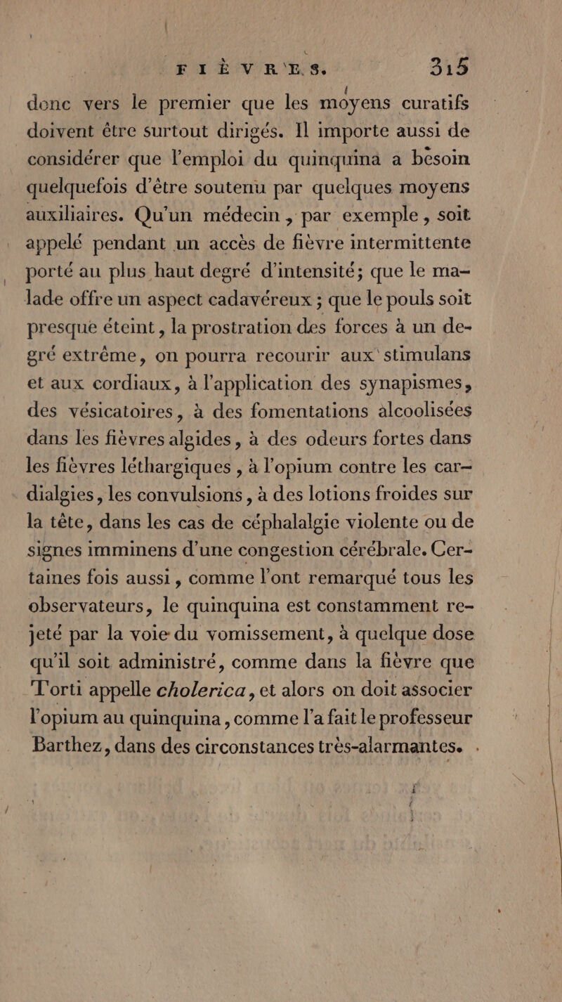 | FIÈVRIES. 315 donc vers le premier que les moyens curatifs doivent être surtout dirigés. Il importe aussi de considérer que l'emploi du quinquinà a besoin quelquefois d’être soutenu par quelques moyens auxiliaires. Qu'un médecin, par exemple, soit appelé pendant un accès de fièvre intermittente porté au plus haut degré d'intensité; que le ma- lade offre un aspect cadavéreux ; que le pouls soit presque éteint, la prostration des forces à un de- gré extrême, on pourra recourir aux stimulans et aux cordiaux, à l'application des synapismes, des vésicatoires, à des fomentations alcoolisées dans les fièvres algides, à des odeurs fortes dans les fièvres léthargiques , à l'opium contre les car- dialgies , les convulsions, à des lotions froides sur la tête, dans les cas de céphalalgie violente ou de signes imminens d'une congestion cérébrale. Cer- taines fois aussi, comme l’ont remarqué tous les observateurs, le quinquina est constamment re- jeté par la voie du vomissement, à quelque dose qu'il soit administré, comme dans la fièvre que T'orti appelle cholerica, et alors on doit associer l’'opium au quinquina , comme l’a fait le professeur Barthez, dans des circonstances très-alarmantes. Î n