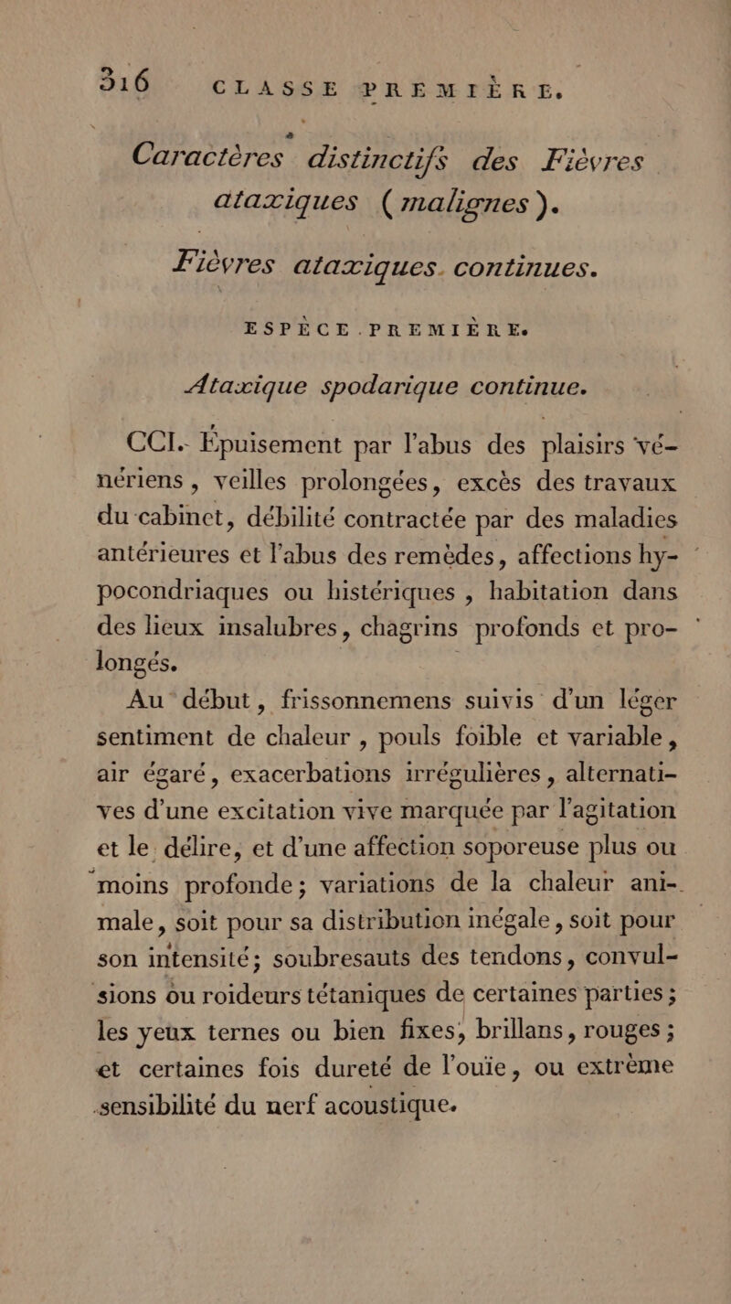 à ; Caractères distinctifs des Fièvres ataxiques ( malignes ). | e e F'ièvres alaxiques. continues. ESPÈCE. PREMIÈRE. Ataxique spodarique continue. CCI. Épuisement par l'abus des plaisirs vé- nériens , Veilles prolongées, excès des travaux du cabinet, débilité contractée par des maladies antérieures et l'abus des remèdes, affections hy- pocondriaques ou histériques , habitation dans des lieux insalubres, chagrins profonds et pro- longés. Au début, frissonnemens suivis d’un léger sentiment de chaleur , pouls foible et variable, air égaré, exacerbations irrégulières , alternati- ves d’une excitation vive marquée par l'agitation et le délire, et d’une affection soporeuse plus ou “moins profonde; variations de la chaleur ani- male &gt; soit pour sa distribution inégale, soit pour son intensité ; soubresauts des RARE convul- sions ou roideurs tétaniques de certaines parties ; les yeux ternes ou bien fixes, brillans, rouges ; et certaines fois dureté de l’ouie, ou extrème sensibilité du nerf acoustique.