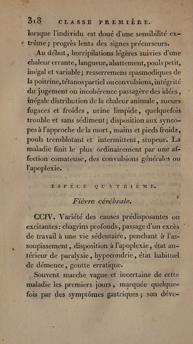 lorsque l'individu est doué d’une sensibilité ex= * trême ; progrès lents des signes précurseurs. Au début, horripilations légères suivies d’une chaleur errante, langueur, abatiement, pouls petit, inégal et variable; resserremens spasmodiques de la poitrine, tétanos partiel ouconvulsions, intégrité du jugement ou incohérence passagère des idées, inégale distribution de la chaleur animale , sueurs fugaces et froides, urine limpide, quelquefois trouble et sans sédiment ; disposition aux synco- pes à l'approche de la mort, mains et piedsfroids, pouls tremblotant et intermittent, stupeur. La maladie finit le plus ordinairement par une af- fection comateuse, des convulsions RACE ou l'apoplexie. Eishpi8!cer o0 AT lt Mir: Fièvre cérébrale. LA CCIV. Variété des causes prédisposantes ou excitantes: chagrins profonds, passage d’un excès ” de travail à une vie sédentaire, penchant à l’as- soupissement , disposition à l'apoplexie, état an- térieur de paralysie, hypocondrie , état habituel de démence, goutte erratique. Souvent marche vague et incertaine de cette maladie les premiers jours, marquée quelque- fois par des symptômes gastriques ; son déve-