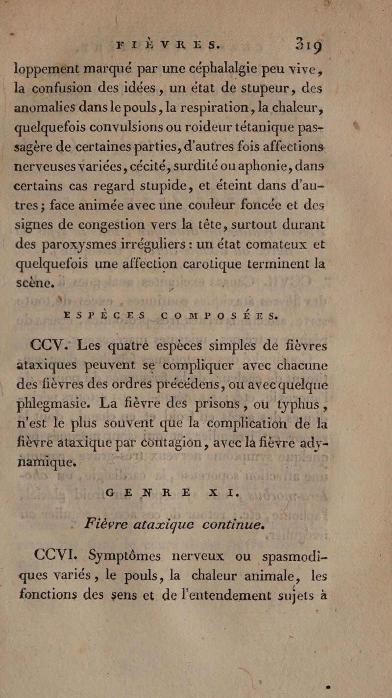 | (EME VER E S :: 319 . la confusion des idées, un état de stupeur, des anomalies dans le pouls, la respiration, la chaleur, quelquefois convulsions ou roideur tétanique pas- nerveuses variées, cécité, surdité ouaphonie, dans certains cas regard stupide, et éteint dans d’au- tres ; face animée avec une couleur foncée et des signes de congestion vers la tête, surtout durant des paroxysmes irréguliers : un état comateux et quelquefois une affection carotique terminent la scene. - L1 ESPÈCES COMPOSÉES. CCV. Les quatré espèces simples de fièvres ataxiques peuvent se compliquer avec chacune des fièvres des ordres précédens, ou avec quelque phlegmasie. La fièvre des prisons, ou typhus, n’est le plus souvent que la complication de la fièvre ataxique FE contagion, avec c là fièvre ady- PRÈS | AONE LAN ER: Er fe - Fièvre ataxique continue. CCVI. Symptômes nerveux ou spasmodi- fonctions des sens et de l’entendement sujets à