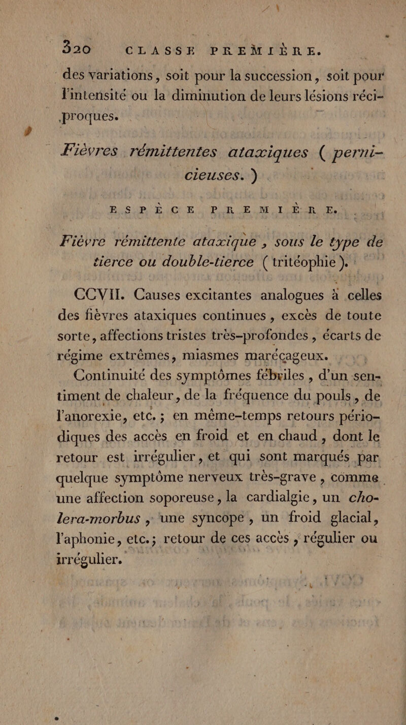 LUN 320 CLASSE PREMIÈRE. - des variations, soit pour la succession, soit pour Fintensité ou la diminution de leurs lésions réci- Proques. ' Fièvres rémittentes ataxiques ( pert vi cieuses. ) | Bi SUR È GE. PR E M IE RE. Fièvre rémittente ataxique » sous le type de tierce ou double-tierce Geo | CCVII. Causes excitantes analogues à celles des flèvres ataxiques continues , excès de toute sorte, affections tristes écarts de régime extrêmes, miasmes marécageux. Continuité des symptômes fébriles , d’un sen- timent de chaleur, de la fréquence du pouls, de l'anorexie, etc. ; en même-temps retours pério= diques des accès en froid et en chaud , dont le retour est ir régulier , et qui sont marqués par quelque symptôme nerveux très-grave , comme ‘une affection soporeuse , la cardialgie, un cho- lera-morbus ; une syncope , un froid glacial, l'aphonie, etc.; retour de ces accès , régulier ou irrégulier.
