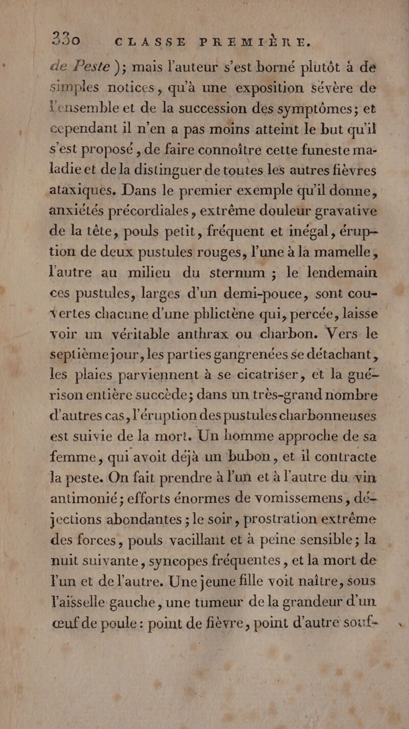 C4] de Peste ); mais l'auteur s’est borné plutôt à de simples notices, qu'à une exposition sévère de l'ensemble et de la succession des symptômes; et ecpendant il n’en a pas moins atteint le but qu'il s'est proposé , de faire connoître cette funeste ma- ladie et de la distinguer de toutes les autres fièvres ataxiques. Dans le premier exemple qu'il donne, anxiétés précordiales , extrème douleur gravative de la tête, pouls petit, fréquent et inégal, érup= tion de deux pustules rouges, l’une à la mamelle, l'autre au milieu du sternum ; le lendemain ces pustules, larges d’un demi-pouce, sont cou- vertes chacune d'une phlictène qui, percée, laisse voir un véritable anthrax ou charbon. Vers le septième jour, les parties gangrenées se détachant, les plaies parviennent à se cicatriser, et la gué- rison entière succède; dans un très-grand nombre d’autres cas, l'éruption des pustules charbonneuses est suivie de la mort. Un homme approche de sa femme, qui avoit déjà un bubon, et il contracte la peste. On fait prendre à l'un et à l'autre du vin antimonié ; efforts énormes de vomissemens, dé- jections abondantes ; le soir, prostration extrême des forces, pouls vacillant et à peine sensible; la nuit suivante, syncopes fréquentes , et la mort de l'un et de l’autre. Une jeune fille voit naître, sous Vaisselle gauche , une tumeur de la grandeur d’un œuf de poule : point de fièvre, point d’autre souf-