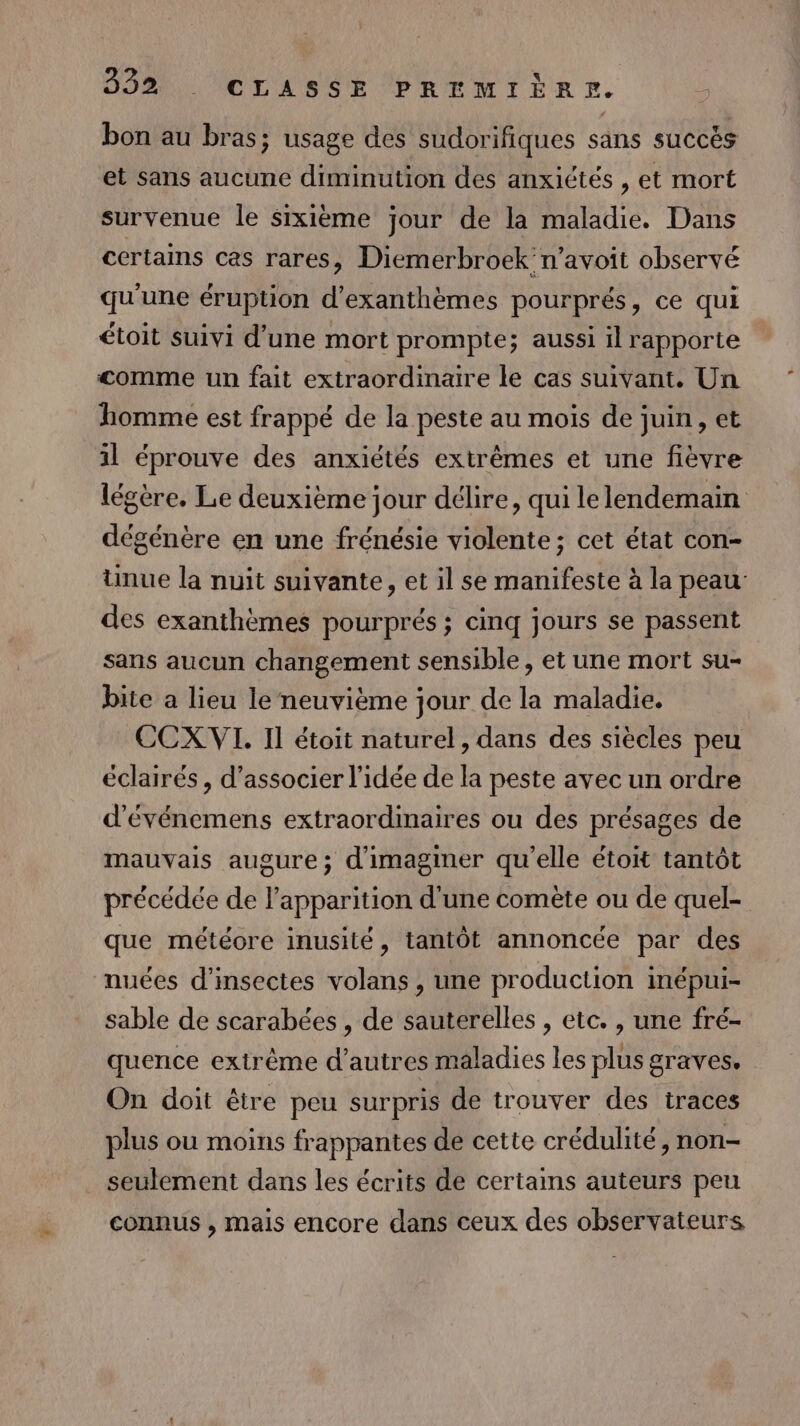 bon au bras; usage des sudorifiques sans succès et sans aucune diminution des anxiétés , et mort survenue le sixième jour de la maladie. Dans certains cas rares, Diemerbroek n’avoit observé qu'une éruption d’exanthèmes pourprés, ce qui étoit suivi d’une mort prompte; aussi il rapporte &lt;omme un fait extraordinaire le cas suivant. Un homme est frappé de la peste au mois de juin, et il éprouve des anxiétés extrêmes et une fièvre légère. Le deuxième jour délire, qui lelendemain dégénère en une frénésie violente; cet état con- üunue la nuit suivante, et il se manifeste à la peau des exanthèmes pourprés ; cinq jours se passent sans aucun changement sensible, et une mort su- bite a lieu le neuvième jour de la maladie. CCX VI. Il étoit naturel, dans des siècles peu éclairés, d'associer l'idée de la peste avec un ordre d'événemens extraordinaires ou des présages de mauvais augure; d'imaginer qu'elle étoit tantôt précédée de l'apparition d'une comète ou de quel- que météore inusité, tantôt annoncée par des nuées d'insectes volans , une production inépui- sable de scarabées , de sauterelles , etc. , une fré- quence extrême d’autres maladies les plus graves. On doit être peu surpris de trouver des traces plus ou moins frappantes de cette crédulité , non- seulement dans les écrits de certains auteurs peu connus , mais encore dans ceux des observateurs