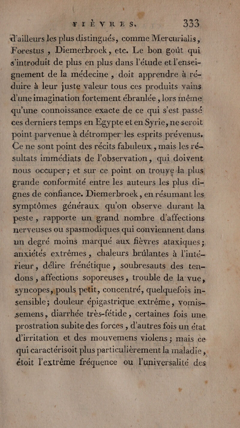 4 : à à FIÈVRES, 339 d'ailleurs les plus distingués, comme Mercurialis, Forestus , Diemerbrock, etc. Le bon goût qui s'introduit de plus én plus dans l'étude et l’ensei- gnement de la médecine , doit apprendre à ré- duire à leur juste valeur tous ces produits vains d'une imagination fortement ébranlée , lors même qu’une connoissance exacte de ce qui s’est passé ces derniers temps en Egypte et en Syrie, neseroit point parvenue à détromper' les esprits prévenus. Ce ne sont point des récits fabuleux , mais les ré sultats immédiats de l'observation, qui doivent nous occuper; et sur ce point on trouye-la plus grande conformité entre les auteurs les plus di- gnes de confiance. Diemerbroek , en résumant les symptômes généraux qu'on observe durant la peste , rapporte un grand nombre d'affections nerveuses ou spasmodiques qui conviennent dans un degré moins marqué aux fièvres ataxiques ; anxiétés extrêmes, chaleurs brülantes à l'inté- rieur , délire frénétique , soubresauts des ten- dons , affections soporeuses , trouble de la vue, syncopes wpouls petit, concentré, quelquefois i in- sensible; douleur épigastrique extrême, vomis- semens, diarrhée très-fétide , certaines fois une prostration subite des forces , d’autres fois un état d'irritation et des mouvemens violens ; mais ce qui caractérisoit plus particulièrement la maladie, étoit l'extrême fréquence ou l'universalité des