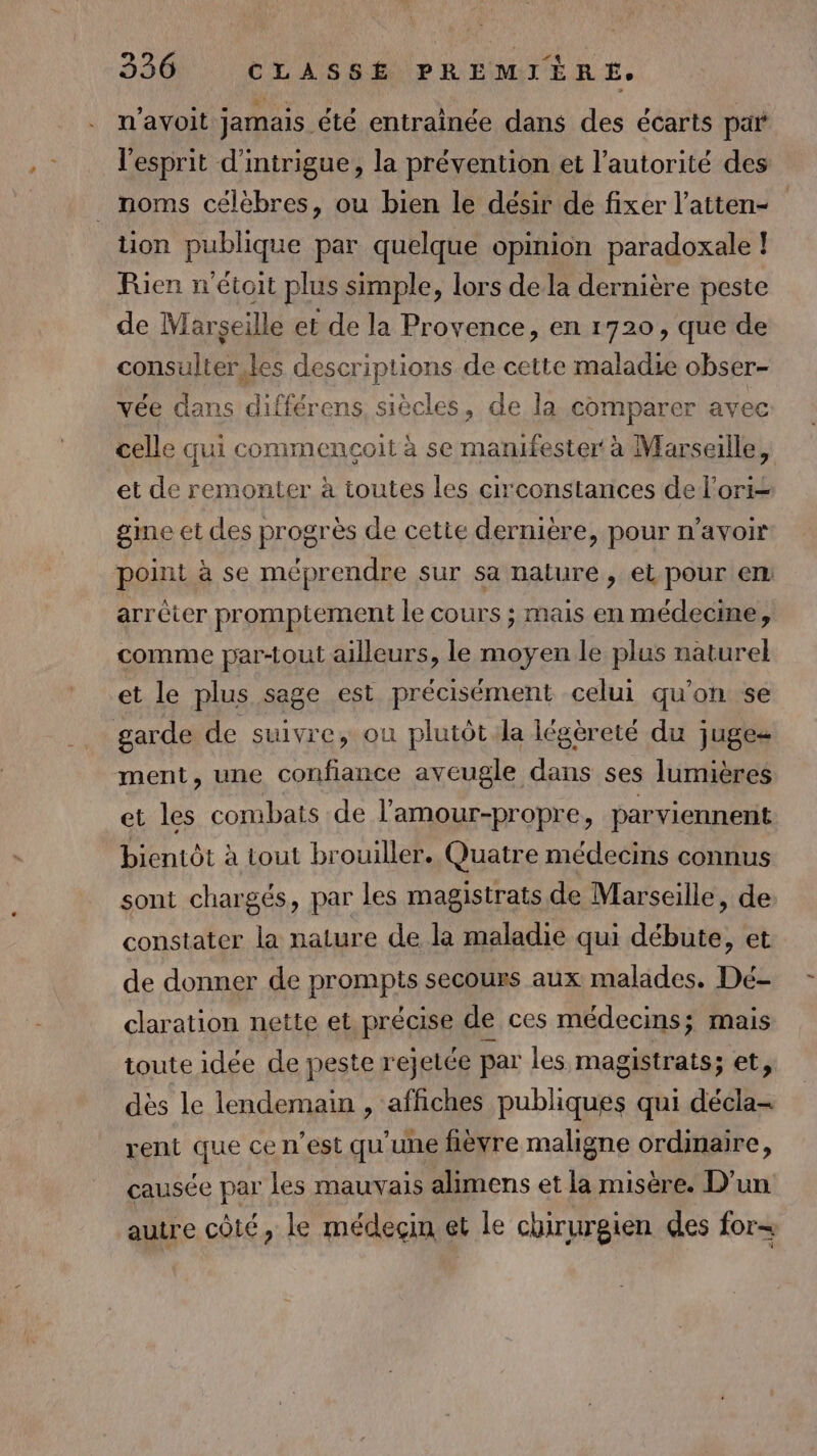 n'avoit jamais été entraînée dans des écarts par l'esprit d'intrigue, la prévention et l'autorité des _ noms célèbres, ou bien le désir de fixer l’atten- tion publique par quelque opinion paradoxale ! Rien n'étoit plus simple, lors dela dernière peste de Marseille et de la Provence, en 1720, que de consulter. les descriptions de cette maladie obser- vée dans différens, siècles, de la comparer avec celle qui commencçoit à se mamfester à Marseille, et de remonter à toutes les circonstances de l’ori= gme et des progrès de cette dernière, pour n’avoir point à se méprendre sur sa nature, et pour em arrêter promptement le cours ; mais en médecine, comme par-tout ailleurs, le moyen le plus naturel et le plus sage est précisément celui qu’on se garde de suivre, ou plutôt la légèreté du juges ment, une confiance aveugle dans ses lumières et les combats de l’amour-propre, parviennent bientôt à tout brouiller. Quatre médecins connus sont chargés, par les magistrats de Marseille, de constater la nature de la maladie qui débute, et de donner de prompts secours aux malades. Dé- claration nette et précise de ces médecins; mais toute idée de peste rejetée par les magistrats; et, dès le lendemain , affiches publiques qui décla- rent que ce n’est qu'une hèvre maligne ordinaire, causée par les mauvais alimens et la misère. D'un autre coté, le médeçin et le chirurgien des for