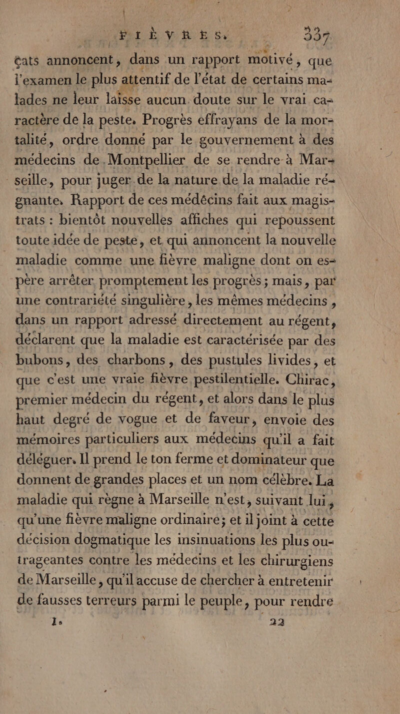 Î ; a ‘ 1 Fr È RES : 337 Qats annoncent, dans un rapport motivé , qué l'examen le plus attentif de l’état de certains mMa&lt; lades ne leur laisse aucun. doute sur le vrai ca- ractère de la peste, Progrès effrayans de la mor- talité, ordre donné par le gouvernement à des médecins de . Montpellier de se rendre-à Mar- seille, pour juger.de la nature. de la maladie ré- gnante: Rapport de ces médécins fait aux magis- trats : bientôt nouvelles affiches qui repoussent toute idée de peste, et qui annoncent la nouvelle maladie comme une fièvre maligne dont on es- père arrêter promptement les progrès ; mais, par une contrariété singulière , les mêmes médecins , dans un rapport adressé directement au régent, déclarent que la maladie est caractérisée par des bubons, des charbons , des pustules livides, et que c'est une vraie fièvre pestilentielle. Chltac, premier médecin du régent, et alors dans le plus haut degré de vogue et de faveur, envoie des mémoires particuliers aux médecins qu'il a fait déléguer. Il prend le ton ferme et dominateur que donnent de grandes places et un nom célèbre. La maladie qui règne à Marseille n’est, suivant lui, qu'une fièvre maligne ordinaire; et il joint à cette décision dogmatique les insinuations les plus ou- trageantes contre les médecins et les chirurgiens de Marseille. » qu'il accuse de chercher à entretenir de fausses terreurs parmi le peuple, pour rendre Le 22