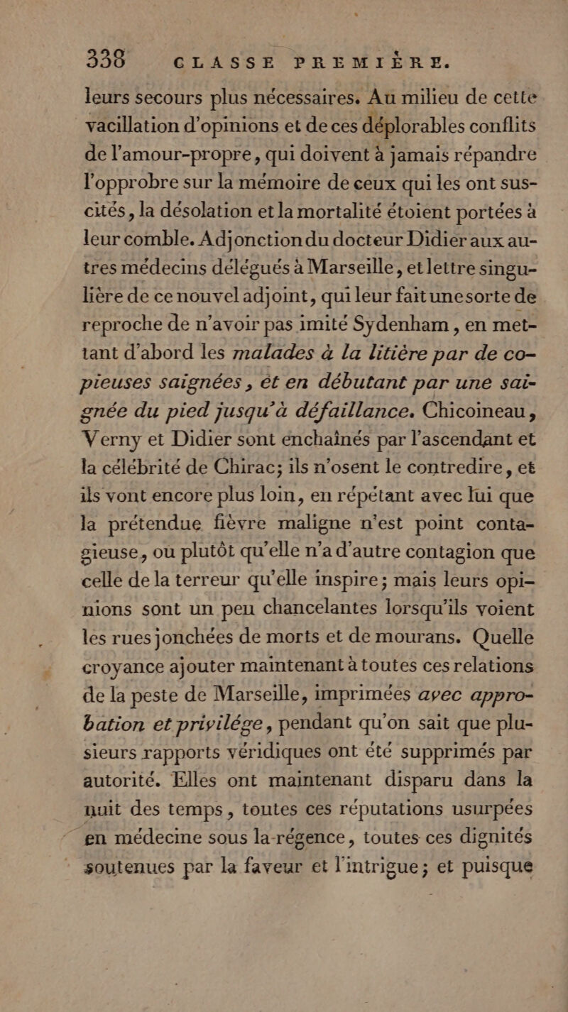 leurs secours plus nécessaires. Au milieu de cette vacillation d'opinions et de ces déplorables conflits de l’'amour-propre, qui doivent à jamais répandre l'opprobre sur la mémoire de ceux qui les ont sus- cités, la désolation et la mortalité étoient portées à leur comble. Adjonetion du docteur Didier aux au- tres médecins délégués à Marseille, et lettre smgu- lière de ce nouvel adjoint, qui leur faitunesorte de reproche de n'avoir pas imité Sydenham , en met- tant d’abord les malades à la litière par de co- pieuses saignées , êt en débutant par une sai- gnée du pied jusqu’à défaillance. Chicoineau, Verny et Didier sont enchaïînés par l’ascendant et la célébrité de Chirac; ils n’osent le contredire, et ils vont encore plus loin, en répétant avec lui que la prétendue fièvre maligne n'est point conta- gieuse, ou plutôt qu'elle n’a d'autre contagion que celle de la terreur qu'elle inspire; mais leurs opi- nions sont un peu chancelantes lorsqu'ils voient les rues jonchées de morts et de mourans. Quelle croyance ajouter maintenant à toutes ces relations de la peste de Marseille, imprimées avec appro- bation et privilége, pendant qu'on sait que plu- sieurs rapports véridiques ont été supprimés par autorité. Elles ont maintenant disparu dans la nuit des temps, toutes ces réputations usurpées gn médecine sous la-régence, toutes ces dignités soutenues par la faveur et l'intrigue; et puisque