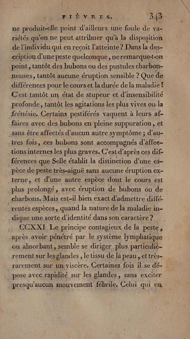 ne produit-elle point d'ailleurs une foule de va- riétés qu'on ne peut attribuer qu'à la disposition de l'individu qui en recoit l'atteinte ? Dans la des- cription d'une peste quelconque, neremarque-t-on point, tantôt des bubons ou des pustules charbon- neuses, tantôt aucune éruption sensible ? Que de différences pour le cours et la durée de la maladie ! C’est tantôt un état de stupeur et d'insensibilité profonde, tantôt les agitations les plus vives ou la frénésie. Certains pestiférés vaquent à leurs af- faires avec des bubons en pleine suppuration, et _sans être affectés d'aucun autre symptôme ; d’au- ires fois, ces bubons sont accompagnés d'affee- tions internes les plus graves. C’ est d’après ces dif- férences que Selle établit la distinction d’une es- pèce de peste très-aiguë sans aucune éruption ex- terne, et d'une autre espèce dont le cours est plus prolongé, avec éruption de bubons ou de _ charbons. Mais est-il bien exact d'admettre diffé- rentes espèces, quand la nature de la maladie in- dique une sorte d'identité dans son caractère? CCXXI Le principe contagieux de la peste, après avoir pénétré par le système lymphatique ou absorbant, semble se diriger plus particuliè- rement sur lesglandes , le tissu de la peau , et très- rarement sur ün:visCcère. Certaines fois 1l.se dé- pose avec rapidité sur les glandes, sans exciter presqu’aucun mouvement fébrile, Celui qui eu
