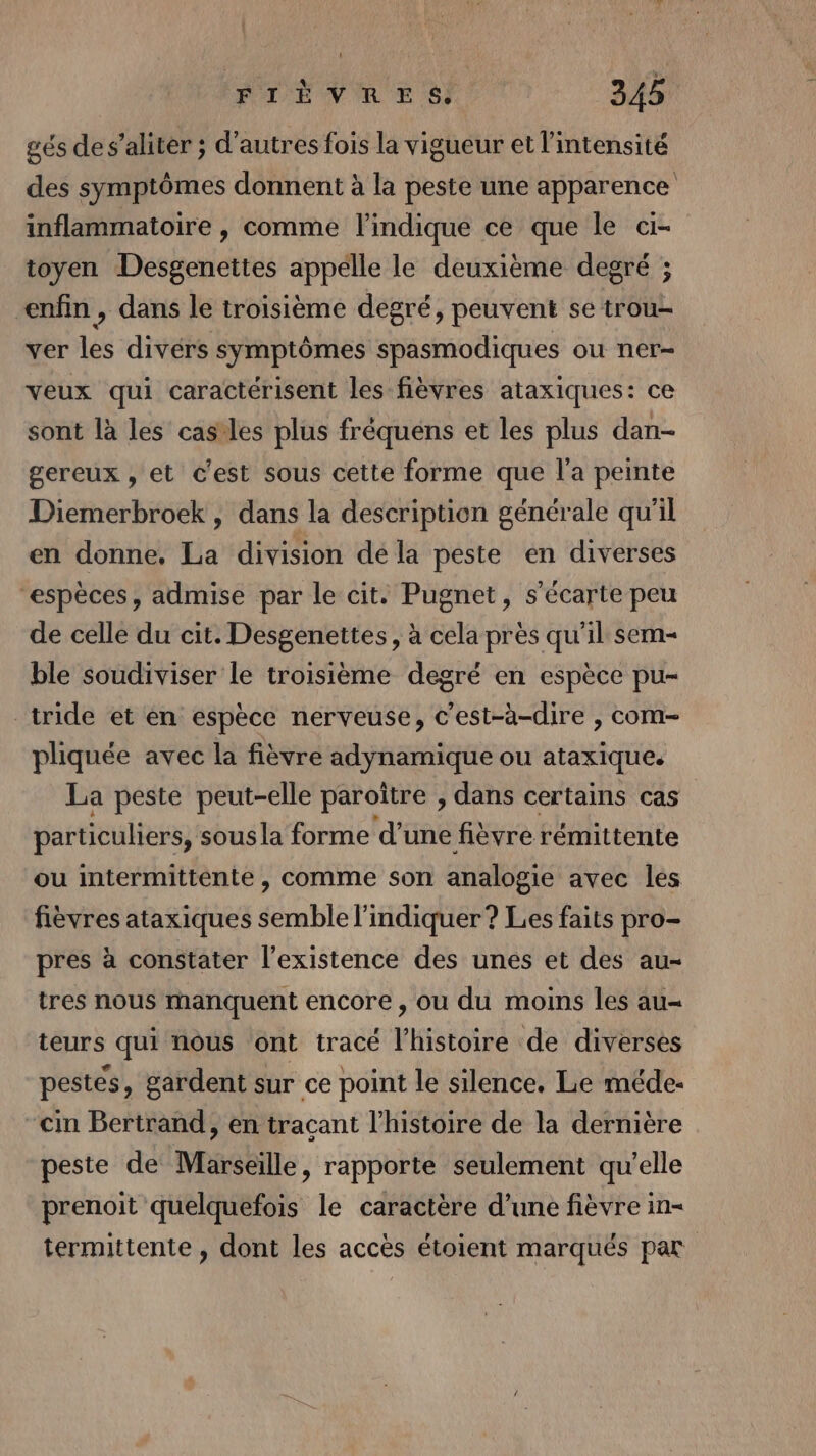 gés des’aliter ; d’autres fois la vigueur et l'intensité des symptômes donnent à la peste une apparence inflammatoire , comme l'indique ce que le ci- toyen Desgenettes appelle le deuxième degré ; enfin , dans le troisième degré, peuvent se trou- ver les divérs symptômes spasmodiques ou ner- veux qui caractérisent les fièvres ataxiques: ce sont là les cas'les plus fréquéns et les plus dan- gereux , et c'est sous cette forme que l'a peinte Diemerbroek , dans la description générale qu'il en donne, La division dé la peste en diverses “espèces, admise par le cit. Pugnet, s'écarte peu de celle du cit. Desgenettes, à cela près qu'il sem ble soudiviser le troisième degré en espèce pu- _tride et en espèce nerveuse, c'est-à-dire , com- pliquée avec la fièvre adynamique ou ataxique. La peste peut-elle paroître , dans certains cas particuliers, sous la forme d’une fièvre rémittente ou intermittente , comme son analogie avec les fièvres ataxiques semble l'indiquer? Les faits pro- pres à constater l'existence des unes et des au- tres nous manquent encore, ou du moins les au- teurs qui nous ont tracé l'histoire de diverses pestes, gardent sur ce point le silence, Le méde- cin Bertrand, en traçant l’histoire de la dernière peste de Marseille, rapporte seulement qu’elle prenoit quelquefois le caractère d’une fièvre in- termittente , dont les accès étoient marqués par