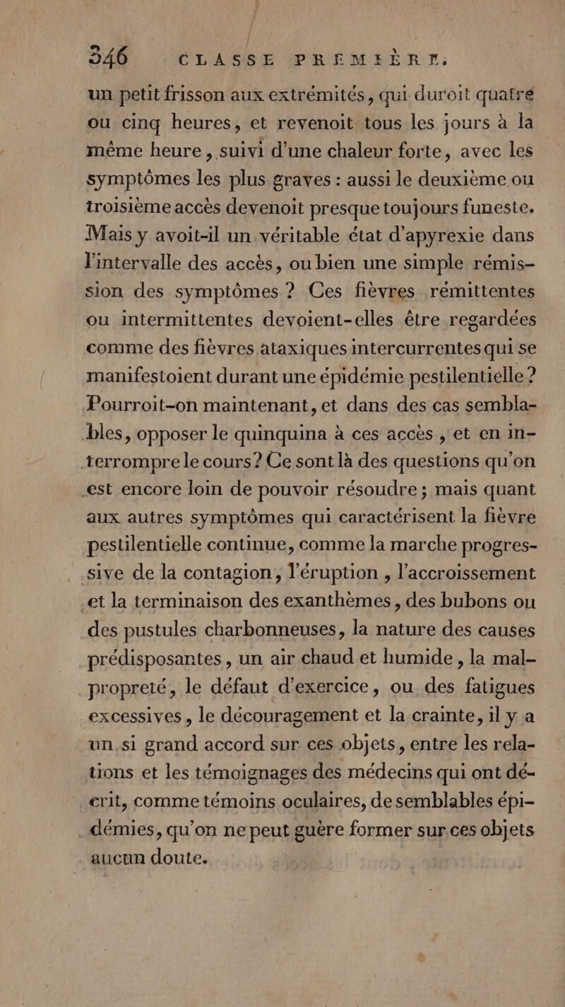 un petit frisson aux extrémités, qui duroit quafré ou cinq heures, et revenoit tous les jours à la même heure , suivi d’une chaleur forte, avec les symptômes les plus graves : aussi le deuxième ou troisième accès devenoit presque toujours funeste. Mais y avoit-il un véritable état d’apyrexie dans l'intervalle des accès, ou bien une simple rémis- sion des symptômes ? Ces fièvres remittentes ou intermittentes devoient-elles être regardées comme des fièvres ataxiques intercurrentes qui se manifestoient durant une épidémie pestilentielle ? Pourroit-on maintenant, et dans des cas sembla- bles, opposer le quinquina à ces accès , et en in- terrompre le cours? Ce sont là des questions qu'on est encore loin de pouvoir résoudre ; mais quant aux autres symptômes qui caractérisent la fièvre pestilentielle continue, comme la marche progres- sive de la contagion, l'éruption , l’accroissement et la terminaison des exanthèmes, des bubons ou des pustules charbonneuses, la nature des causes prédisposantes, un air chaud et humide , la mal- propreté, le défaut d'exercice, ou des fatigues excessives, le découragement et la crainte, il y a un.si grand accord sur ces objets, entre les rela- tons et les témoignages des médecins qui ont dé- rit, comme témoins oculaires, de semblables épi- . démies, qu’on ne peut guère former sur.ces objets aucun doute.