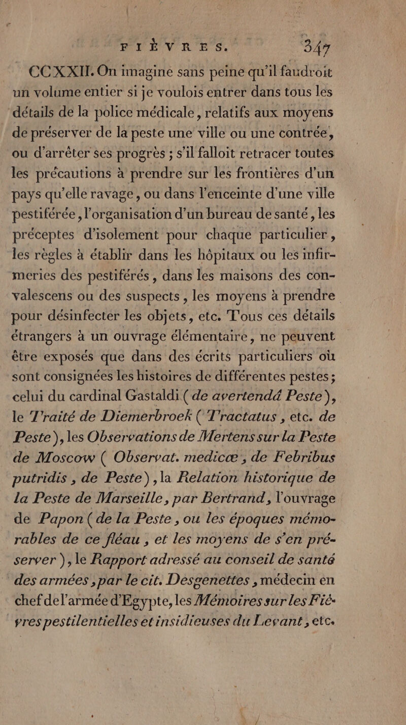 FIÉÈVRES. “347 €C XXII. On i imagine sans peine qu'il faudroit un volume entier si je voulois entrer dans tous les détails de la police médicale , relatifs aux moyens de préserver de la peste une ville ou une contrée, ou d'arrêter ses progrès ; s’il falloit retracer toutes les précautions à prendre sur les frontières d'un pays qu'elle ravage, ou dans l'enceinte d’une ville pestiférée , l'organisation d’un bureau de santé, les préceptes d'isolement pour chaque particulier , les règles à établir dans les hôpitaux ou les infir- meries des pestiférés, dans les maisons des con- valescens ou des suspects , les moyens à prendre pour désinfecter les objets, etc. T'ous ces détails étrangers à un ouvrage élémentaire, ne peuvent être exposés que dans des écrits s ACHIRS où sont consignées les histoires de différentes pestes ; celui du cardinal Gastaldi ( de avertendé&amp; Peste), le T’raité de Diemerbroek ( T'ractatus , etc. de Peste), les Observations de Mertens sur la Peste de Moscow ( Observat. medicæ, de Febribus putridis , de Peste) ,la Relation historique de la Peste de Marseille, par Bertrand, l'ouvrage de Papon( de la Peste , ou les époques mémo- rables de ce fléau , et les moyens de s’en pré- server ), le Rapport adressé au conseil de santé des armées, Pr Le cit. Desgenettes , médecin en chef del’armée d'Egypte, les Hémotres sur les Fié- vres pestilentielles etinsidieuses du Levant, etc.