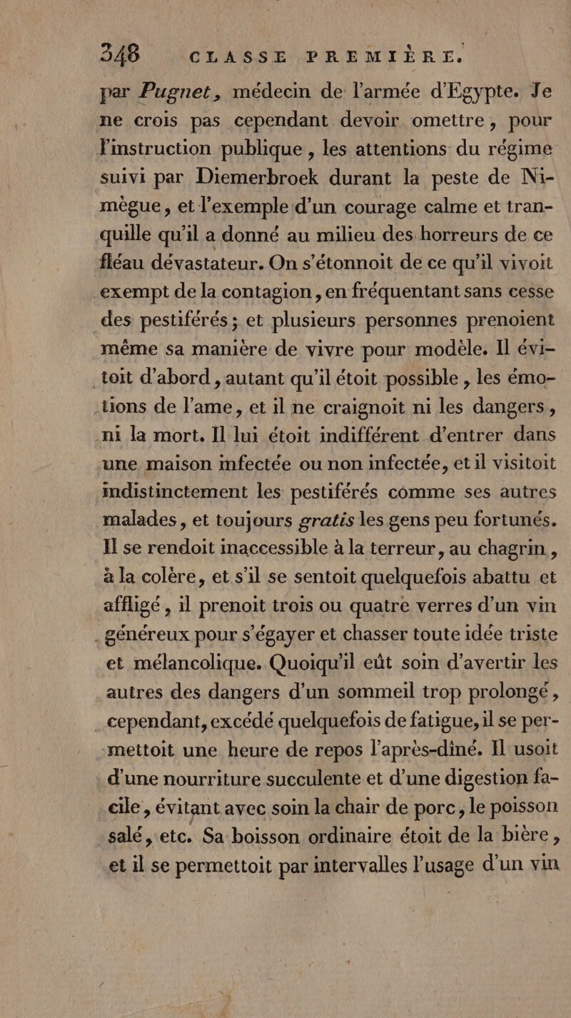 par Pugnet, médecin de l'armée d'Egypte. Je ne crois pas cependant devoir omettre, pour instruction publique , les attentions du régime suivi par Diemerbroek durant la peste de Ni- mègue, et l'exemple d'un courage calme et tran- quille qu’il a donné au milieu des horreurs de ce fléau dévastateur. On s’étonnoit de ce qu'il vivoit exempt de la contagion, en fréquentant sans cesse des pestiférés ; et plusieurs personnes prenoient même sa manière de vivre pour modèle. Il évi- toit d’abord , autant qu'il étoit possible , les émo- ons de l'ame, et il ne craignoit ni les dangers, ni la mort, Il lui étoit indifférent d'entrer dans une maison mfectée ou non infectée, et il visitoit imdistinctement les pestiférés comme ses autres malades, et toujours gratis les gens peu fortunés. I se rendoit maccessible à la terreur, au chagrin, à la colère, et s’il se sentoit quelquefois abattu et affligé , 1l prenoit trois ou quatre verres d’un vin . généreux pour s’égayer et chasser toute idée triste et mélancolique. Quoiqu'il eût soin d’avertir les autres des dangers d’un sommeil trop prolongé, cependant, excédé quelquefois de fatigue, il se per- mettoit une heure de repos l’après-diné. Il usoit d’une nourriture sueculente et d’une digestion fa- cile , évitant avec soin la chair de porc, le poisson salé, etc. Sa boisson ordinaire étoit de la bière, et il se permettoit par intervalles l'usage d’un vin