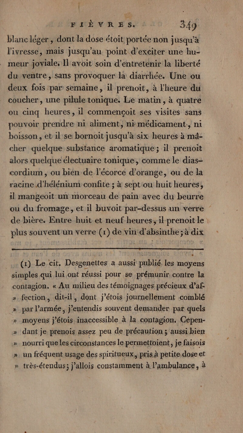 | FLIÈVRES. . 349 blanc léger , dont la dose étoit portée non jusqu’à l'ivresse, mais jusqu’au point d’exciter une hu- meur joviale: Il avoit soin d'entretenir la liberté du ventre, sans provoquer la diarrhée. Une ou deux fois par semaine, il prenoit, à l'heure du coucher, une pilule tonique. Lie matin, à quatre ou cinq heures, il commencoit ses visites sans pouvoir prendre ni aliment, ni médicament: ni boisson , et il:se bornoit jusqu’à six heures à mä- cher quelque substance aromatique; il prenoit alors quelque électuaire tonique, comme le dias- cordium , ou bién de l'écorce d’orange, ou de la racine d'hélénium confite ; à sept‘ou huit heures, il mangeoit un morceau de pain avec du beurre ou du fromage, et il buvoit par-dessus un verre de bière. Entre huit et neuf heures, ilprenoit le. plus souvent'un verre (1) de vin d’absinthe ; à dix (1) Le cit. Desgenettes a aussi publié, les moyens simples qui lui ont réussi pour se prémunir, contre la contagion. « Au milieu des témoignages précieux d’af- ».fection, dit-il , dont j’étois journellement comblé » par l’armée, j’entendis souvent demander par quels » moyens j’étois inaccessible à la contagion. Cépen- » dant je prenois assez peu de précaution ; aussi bien ». nourri que les circonstances le permettoient, je faisois ». un fréquent usage des spiritueux, pris à petite.dose et » très-étendus; j’allois constamment à l’ambulance, à
