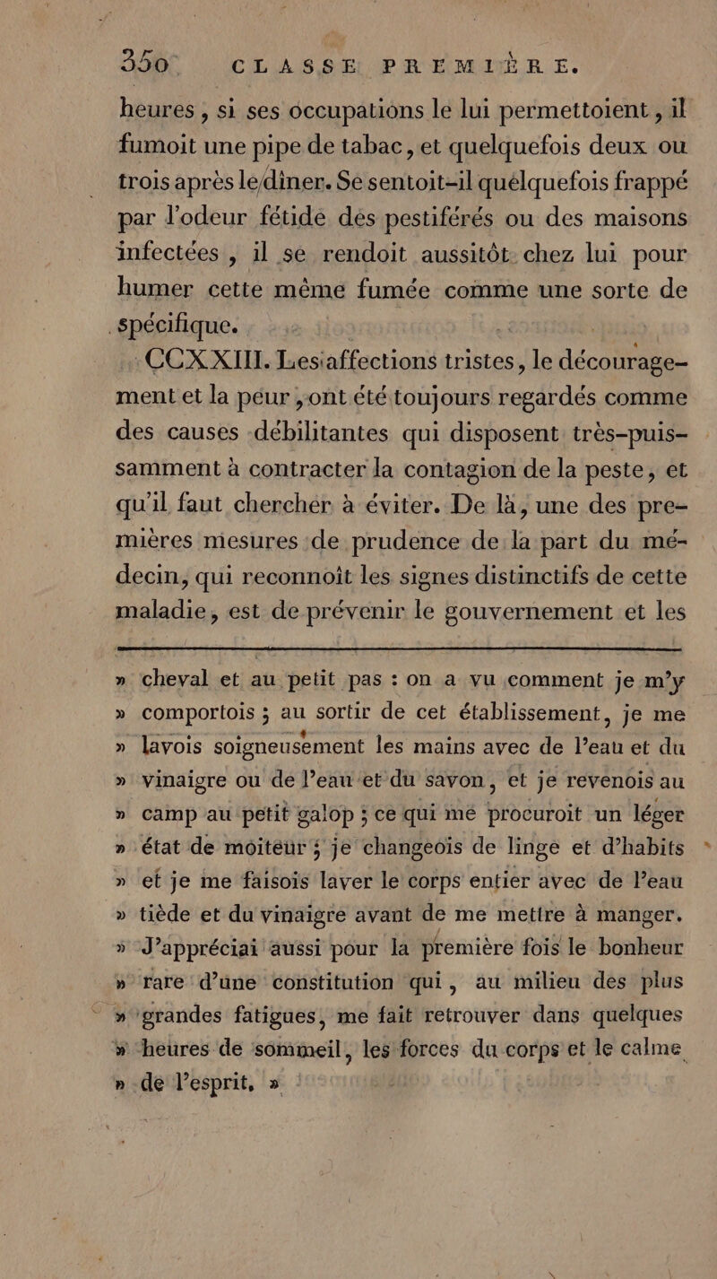 heures , si ses occupations le lui permettoient , il fumoit une pipe de tabac, et quelquefois deux ou trois après lediner. Se sentoit-il quélquefois frappé par d'odeur fétide dés pestiférés ou des maisons infectées , il se rendoit aussitôt. chez lui pour humer cette même fumée comme une sorte de spécifique. .CCX XIII. Lesiaffections tristes, le éco ment et la péur ,ont été toujours ss comme des causes -débilitantes qui disposent très-puis- samment à contracter la contagion de la peste, et qu'il faut chercher à éviter. De là, une des pre- mieres mesures de prudence de:la part du mé- decin, qui reconnoit les signes distinctifs de cette maladie, est de prévenir le gouvernement et les » cheval et au petit pas : on a vu comment je m'y » comportois ; au sortir de cet établissement, je me » lavois soigneusement les mains avec de l’eau et du » vinaigre ou de l’eau et du savon, et je revenois au » Camp au petit galop ; ce qui mé procuroit un léver » État de moitéur ; je changeoïs de linge et d’habits » ef je me faisois laver le corps entier avec de l’eau » tiède et du vinaigre avant de me mettre à manger. » J’appréciai aussi pour la prémière fois le bonheur » rare d’une constitution qui, au milieu des plus » grandes fatigues, me fait retrouver dans quelques » “heures de sommeil, les forces du corps et le calme » de l'esprit, » :