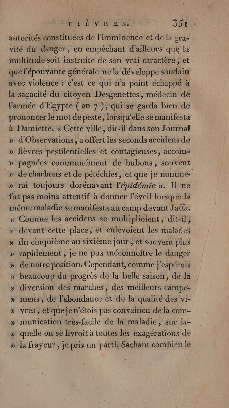 | MOT E VIH ES. 3 TOR autorités constituées de l'imminence et de la gra= vité du dangér, en empéchant d'ailleurs que la multitude soit Imstruite de son vrai caractère , et que l'épouvante générale ne la développe soudairi avec violence : c'est ce qui n’a point échappé à a sagacité du citoyen Desgenettes, médecin de l'armée d'Egypte (an 7 ), qui se garda bien de prononcer le mot de peste, lorsqu'elle se manifesta à Damiette. « Cette ville, dit-il dans son Journal » d'Observations, a offert les seconds accidens de » fièvres péstilentielles ét contagieuses, accom- » pagnées communément de bubons, souvént _» de charbons et de pétéchies , et que je nommés &gt; rai toujours dorénavant l'épidémie ». Il ne fut pas moins attentif à donner l'éveil lorsque la même maladie se manifesta au camp devant J affa. « Comme les accidens se multiplicient, dit-il ; » devant cette place, ét enlévoient les malades » du cinquième au sixième jour , et souvent plus » rapidement , je ne pus méconnoitre le danger ». de notre position. Cependant, comme j'espérois » beaucoup du progrès de la belle saison, de là » diversion des marches, des meilleurs campe- mens , dé l'abondance et de la qualité des vi- vres , ét quejen’étois pas convaincu de la com- » munication très-facile de la maladie, sur la- quelle on se livroit à toutes les exagérations de la frayeur, je pris un parti, Sachant combien lé RC {