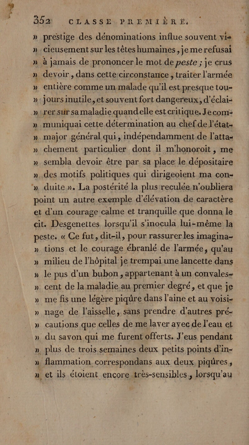 LL » » prestige des dénominations influe souvent vis cieusement sur les têtes humaines , je me refusai à jamais de prononcer le mot de peste ; je crus devoir , dans cettercirconstance , traiter l’armée entière comme un malade qu'il est. presque tou- jours mutile, et souvent fort dangereux, d’éclai- muniquai cette détermination au chef de l’état- major général qui, indépendamment.de l’attas chement particulier dont il m'honoroit , me sembla devoir être par. sa place le dépositaire des motifs politiques qui dirigeoient ma con- duite ». La postérité la plus reculée. n’oubliera ) » » » ») ») tions et le courage ébranlé de l’armée, qu’au milieu de l'hôpital je trempai une lancette dans le pus d’un bubon, appartenant à un convalese cent de la maladie au premier degré, et que je me fis une légère piqüre dans l’aine et au voisi- nage de l’aisselle, sans prendre d’autres pré- cautions que celles de me laver ayec de l’eau et du savon qui me furent offerts. J’eus pendant