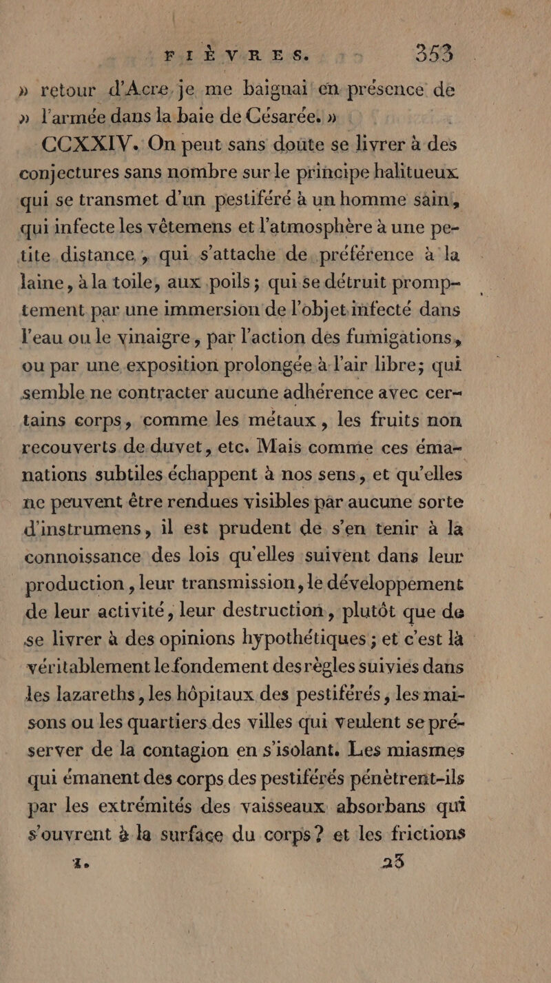 . PAL ÉAVER EG : à 0 353 » retour d’Acre,je me baignai en présence de » l'armée dans la baie de Césarée » CCXXIV. On peut sans doute se livrer à dés conjectures sans nombre sur le principe halitueux qui se transmet d'un pestiféré à un homme sain, qui infecte les vêtemens et l'atmosphère à une pe- tite distance , qui s'attache de préférence à la laine, à la toile, aux poils; qui.se détruit promp- tement par une immersion de l’objet mfecté dans l’eau ou le vinaigre, par l’action des fumigations, ou par une.exposition prolongée à l'air libre; qui semble ne contracter aucune adhérence avec cer= tains corps, comme les métaux , les fruits non recouverts de duvet, etc. Mais comme ces éma- nations subtiles échappent à nos sens, et qu’elles ne peuvent être rendues visibles par aucune sorte d'instrumens, il est prudent de s’en tenir à la connoissance des lois qu'elles suivent dans leur production , leur transmission, le développement de leur activité, leur destruction, plutôt que de se livrer à des opinions hypothétiques ; et c’est la véritablement le fondement desrègles suivies dans les lazareths, les hôpitaux des pestiférés , les mai- sons ou les quartiers des villes qui veulent se pré- server de la contagion en s’isolant. Les miasmes qui émanent des corps des pestiférés pénètrent-ils par les extrémités des vaisseaux absorbans qui s'ouvrent à la surface du corps? et les frictions Ze 23