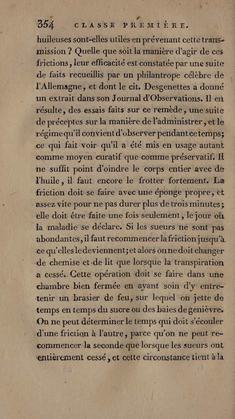 * ’ DA CLASSÉ PREMIÈRE. huileuses sont-elles utiles en prévenant cette trans- mission ? Quelle que soit la manière d'agir de ces frictions, leur efficacité est constatée par une suite de faits recueillis par un philantrope célèbre de l'Allemagne, et dont le cit. Desgenettes a donné un extrait dans son Journal d'Observations. Il eñ résulte, des essais faits sur ce remède , une suite de préceptes sur la manière de l’administrer , et le régime qu'il convient d'observer penidantcetemps; ce qui fait voir qu'il a été mis en usage autant comme moyen curatif que comme préservatif. Il ne suffit point d'oindre le corps entier avec de l'huile , il faut encore le frotter fortement. La friction doit se faire avec une éponge propre, et assez vite pour ne pas durer plus de trois minutes; elle doit être faite une fois seulement, le jour où la maladie se déclare. Si les sueurs né sont pas abondantes, il faut recommencer la friction jusqu’à. ce qu’ellesledeviennent; et alors onnedoit changer ‘de chemise et-de lit que lorsque la transpiration a cessé. Cette opération doit se faire dans une chambre bien fermée en ayant soin d'y entre- tenir un brasier de feu, sur lequel on jette de temps en temps du sucre ou des baies degenièvre. On ne peut déterminer le temps qui doit s’écouler d'une friction à l’autre, parce qu'on ne peut re- commencer la seconde que lorsque les sueurs ont ‘entièrement cessé , et cette circonstance tient à la