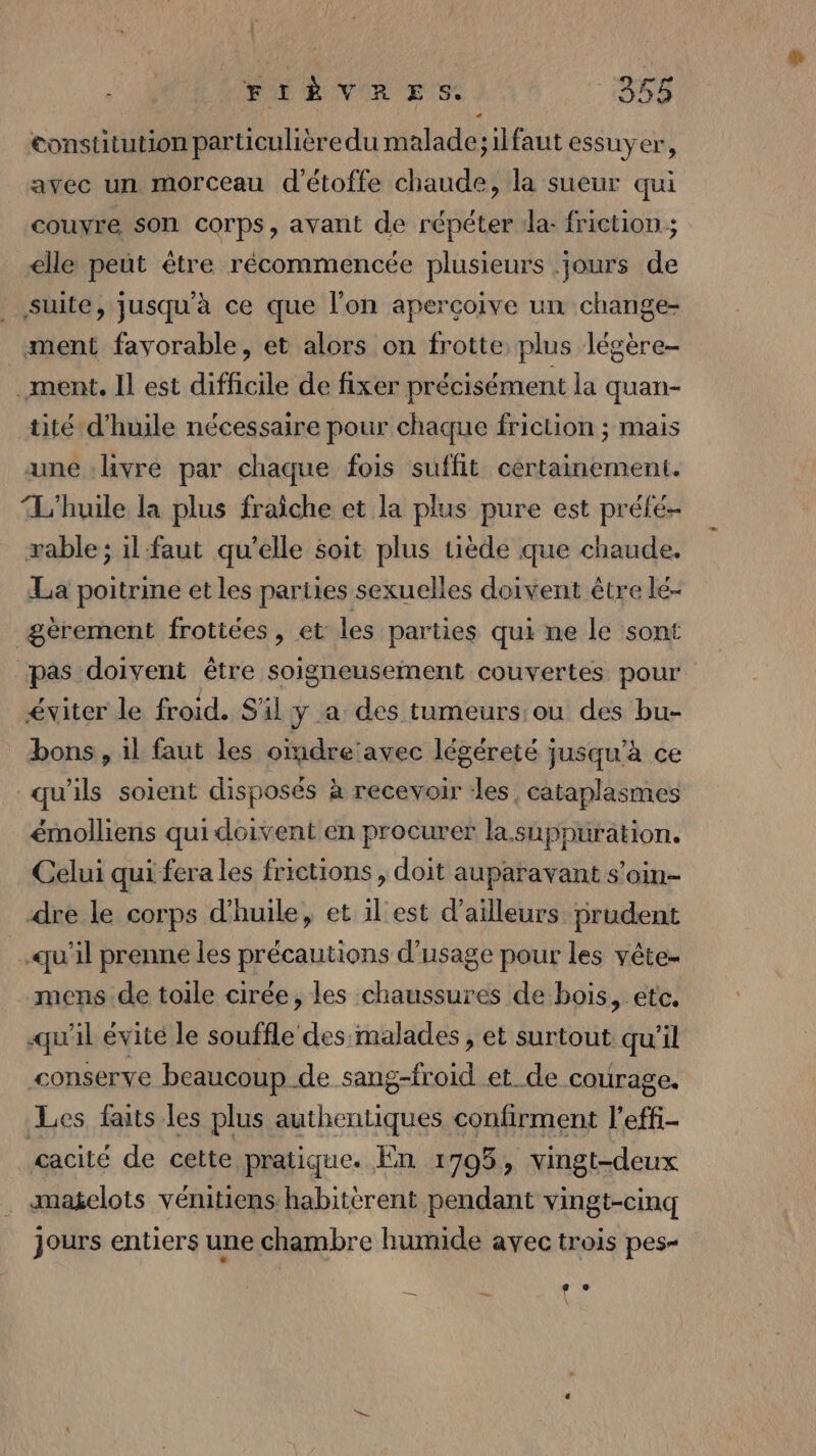 FIÈVRES. 1358 constitution particulièredu malade;ilfaut essuyer, avec un morceau d'étoffe chaude, la sueur qui couyre son corps, ayant de répéter «la: friction; elle peut être récommencée plusieurs jours de _ suite, jusqu'à ce que l'on aperçoive un change- ment favorable, et alors on frotte plus légère- .ment. Il est difficile de fixer précisément la quan- tité d'huile nécessaire pour chaque friction ; mais une livre par chaque fois suffit certainement. L'huile la plus fraîche et la plus pure est préfé- æable ; il faut qu’elle soit plus tiède que chaude. La poitrine et les parties sexuelles doivent être lé- gèrement frottées , et les parties qui ne le sont ‘pas doivent être soigneusement couvertes pour éviter le froid. S'il y a des tumeurs ou des bu- bons, il faut les oindre'avec légéreté jusqu'à ce qu'ils soient disposés à recevoir les, cataplasmes émolliens qui doivent en procurer la.suppuration. Celui qui fera les frictions , doit auparavant s'oin- dre le corps d'huile, et il'est d’ailleurs prudent | qu'il prenne les précautions d'usage pour les vête- mens de toile cirée, les chaussures de bois, etc. qu'il évité le souffle des malades , et surtout. qu'il conserve beaucoup de sang-froid et_de courage. Les faits les plus authentiques confirment l’effi- cacité de cette pratique. En 1795, vingt-deux . «magelots vénitiens habitèrent pendant vingt-cinq jours entiers une chambre humide avec trois pes- LE ( \l e