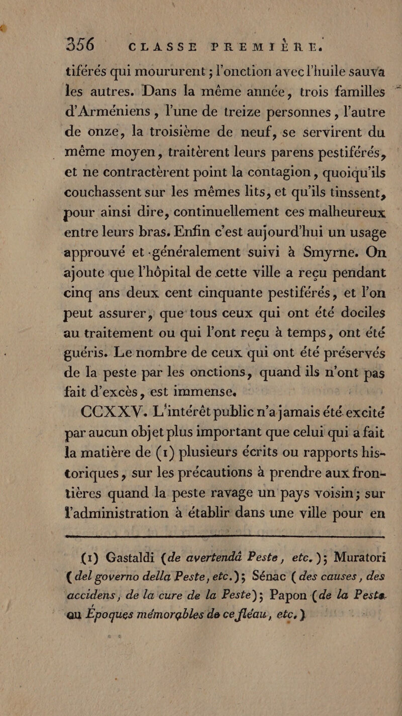 tiférés qui moururent ; l'onction avec l'huile sauva les autres. Dans la même année, trois familles * d’Arméniens , l’une de treize personnes, l’autre de onze, la troisième de neuf, se servirent du même moyen, traitèrent leurs parens pestiférés, et ne contracterent point la contagion, quoiqu'ils couchassent sur les mêmes lits, et qu’ils tinssent, pour ainsi dire, continuellement ces malheureux entre leurs bras. Enfin c’est aujourd’hui un usage approuvé et généralement suivi à Smyrne. On ajoute que l’hôpital de cette ville a reçu pendant cinq ans deux cent cinquante pestiférés, et l’on peut assurer, que tous ceux qui ont été dociles au traitement ou qui l’ont recu à temps, ont été guéris. Le nombre de ceux qui ont été préservés de la peste par les onctions, quand ils n'ont Ps fait d’excès, est immense. CCXXV. L'intérêt public n’a jamais été excité par aucun objet plus important que celui qui a fait la matière de (1) plusieurs écrits ou rapports his- toriques, sur les précautions à prendre aux fron- tières quand la peste ravage un pays vois; sur l'administration à établir dans une ville pour en (1) Gastaldi (de avertend@ Peste, etc. ); Muratori ( del governo della Peste, etc.); Sénac (des causes, des ‘accidens, de la cure de la Peste); Papon (de la Peste “au Époques mémorqbles de ce fléau, etc, }