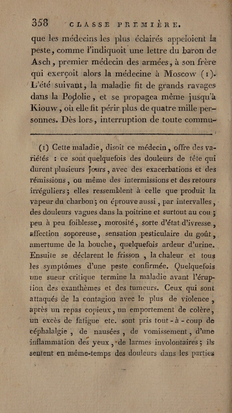 que les médecins les plus éclairés appeloient la peste, comme l'indiquoit une lettre du baron de Asch, premier médecin des armées, à son frère qui exerçoit alors la médecine à Moscow (1). L'été suivant, la maladie fit de grands ravages dans la Podolie , et se propagea même jusqu’à Kiouw., où elle fit périr plus de quatre mille per- (1) Cette maladie, disoit ce médecin, offre des va- riétés : ce sont quelquefois des douleurs de tête qui durent plusieurs jours , avec des exacerbations et des rémissions, ou mème des intermissions et des retours irréguliers ; elles ressemblent à celle que produit la peu à peu foiblesse, morosité, sorte d’état d’ivresse., amertume de la bouche, quelquefois ardeur d’urine. Ensuiie se déclarent le frisson , la chaleur et tous les symptômes d’une peste confirmée. Quelquefois une sueur critique termine la maladie avant l’érup- tion des exanthèmes et des tumeurs. Ceux qui sont attaqués de la contagion avec le plus de violence, après un repas copieux, un emportement de colère, un excès de fatigue etc. sont pris tout - à - coup de céphalalgie , de nausées, de vomissement , d’une inflammation des yeux ,“de larmes involontaires ; ils sentent en même-temps des douleurs dans les parties RL ER