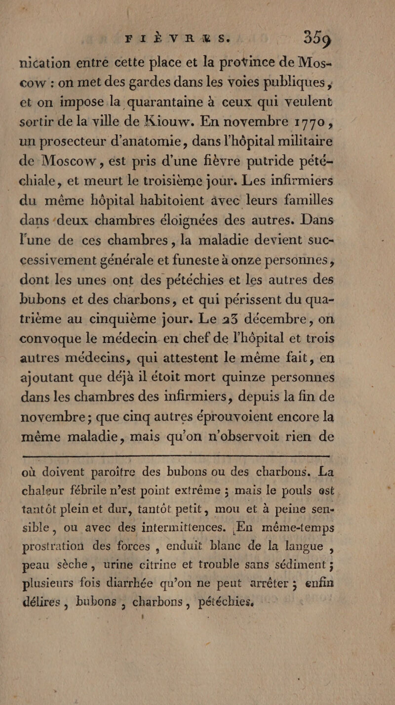 : FIÈVRES. 359 nication entre cette place et la province de Mos- cow : on met des gardes dans les voies publiques , et on impose.la quarantaine à ceux qui veulent sortir de la ville de Kiouw. En novembre 1770, un prosecteur d'anatomie, dans l'hôpital militaire de Moscow , est pris d'une fièvre putride pété- chiale, et meurt le troisième jour. Les infirmiers du même hôpital habitoient âvec leurs familles dans ‘deux chambres éloignées des autres. Dans lune de ces chambres , la maladie devient suc- cessivement générale et funeste à onze personnes, dont les unes ont des pétéchies et les autres des bubons et des charbons, et qui périssent du qua- trième au cinquième jour. Le 23 décembre, on convoque le médecin en chef de l'hôpital et trois autres médecins, qui attestent le même fait, en ajoutant que déjà il étoit mort quinze personnes dans les chambres des infirmiers, depuis la fin de novembre; que cinq autres éprouvoient encore la même maladie, mais qu'on n'observoit rien de où doivent paroiïtre des bubons ou des charbons. La chaleur fébrile n’est point extrême ; mais le pouls est. tantôt plein et dur, tantôt petit, mou et à peine sen- sible, ou avec des intermittences. En même-temps prostration des forces , enduit blanc de la langue , peau sèche, urine citrine et trouble sans sédiment ; plusieurs fois diarrhée qu’on ne peut arrêter ; enfin délires, bubons , charbons, pétéchies,