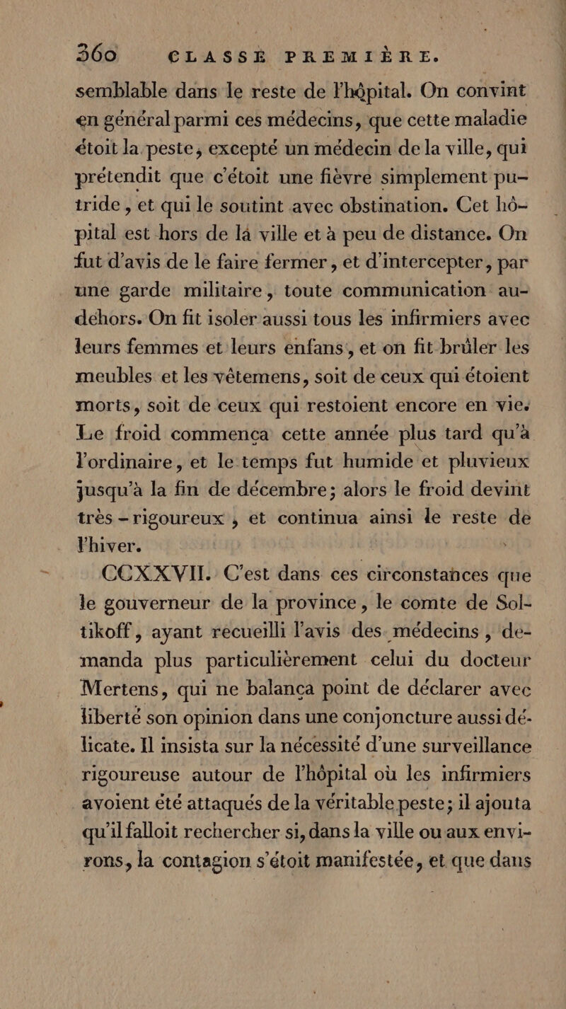 semblable dans le reste de Fhôpital. On convint en général parmi ces médecins, que cette maladie étoit la peste, excepté un médecin de la ville, qui prétendit que c'étoit une fièvre simplement pu- tride , et qui le soutint avec obstination. Cet hô- pital est hors de là ville et à peu de distance. On fut d'avis de le faire fermer , et d'intercepter, par une garde militaire, toute communication au- dehors. On fit isoler aussi tous les infirmiers avec leurs femmes et leurs enfans,, et on fit brüler les meubles et les vêtemens, soit de ceux qui étoient morts, soit de ceux qui restoient encore en vie. Le froid commença cette année plus tard qu'à l'ordinaire, et le temps fut humide et pluvieux jusqu’à la fin de décembre; alors le froid devint très -rigoureux ,; et continua ainsi le reste de Vhiver. CCEXXVII. C'est dans ces circonstances que le gouverneur de la province, le comte de Sol- tikoff, ayant recueilli l'avis des. médecins , de- manda plus particulièrement celui du docteur Mertens, qui ne balanca point de déclarer avec liberté son opinion dans une conjoncture aussi dé- licate. Il insista sur la nécessité d’une surveillance rigoureuse autour de lhôpital où les infirmiers ayoient été attaqués de la véritable peste ; il ajouta qu'il falloit rechercher si, dans la ville ou aux envi- rons, la contagion s’étoit manifestée, et que dans