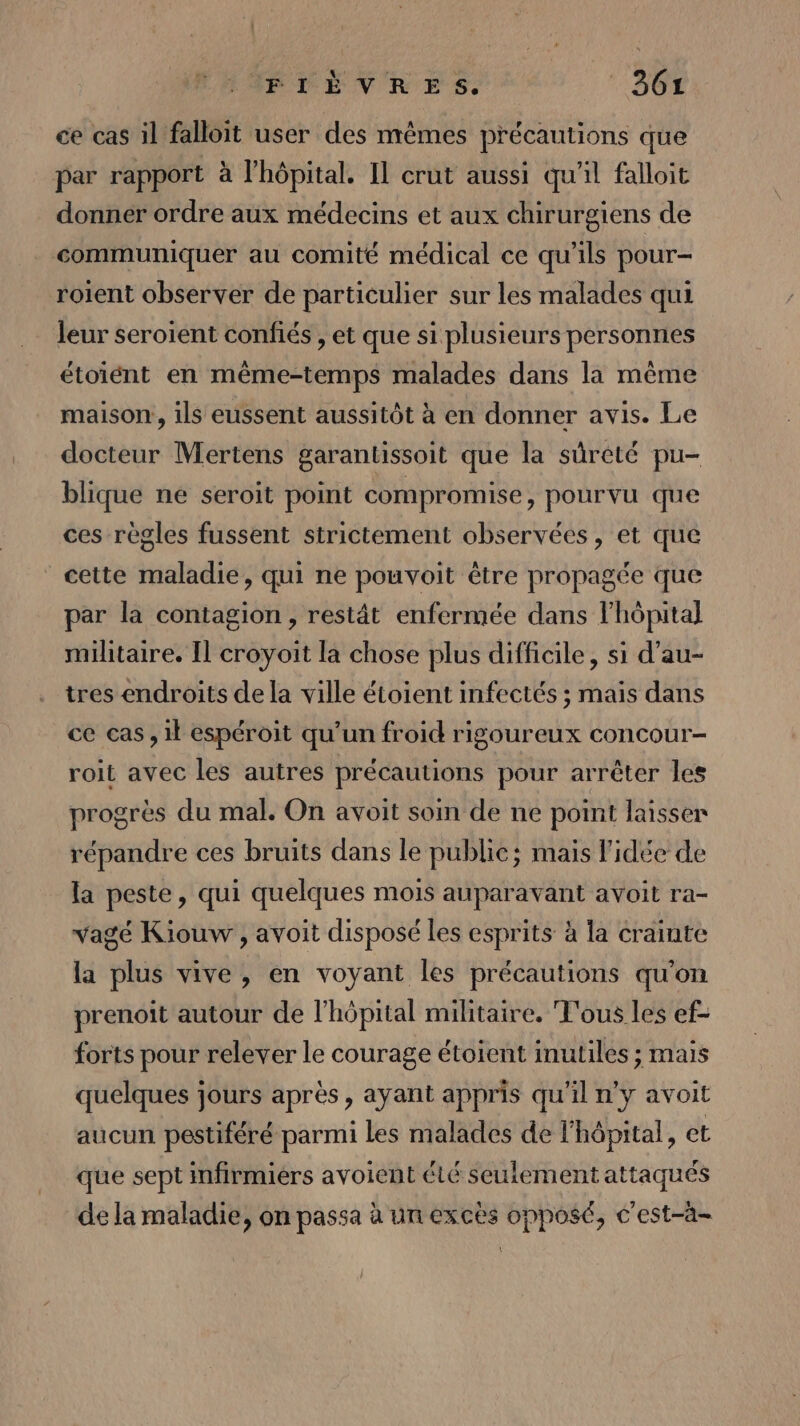 FIÈVRES.  860X ce cas il falloit user des mêmes précautions que par rapport à l'hôpital. Il crut aussi qu'il falloit donner ordre aux médecins et aux chirurgiens de communiquer au comité médical ce qu’ils pour- roient observer de particulier sur les malades qui leur seroient confiés , et que si plusieurs personnes étoiént en même-temps malades dans la même maison, ils eussent aussitôt à en donner avis. Le docteur Mertens garantissoit que la sûrété pu- blique ne seroit point compromise, pourvu que ces règles fussent strictement observées, et que cette maladie, qui ne pouvoit être propagée que par la contagion, restât enfermée dans l'hôpital militaire. Il croyoit la chose plus difficile, si d’au- tres endroits de la ville étoient infectés ; mais dans ce cas, 1l espéroit qu’un froid rigoureux concour- roit avec les autres précautions pour arrêter les progrès du mal. On avoit soin de ne point laisser répandre ces bruits dans le public; mais l’idée de la peste, qui quelques mois auparavant avoit ra- vagé Kiouw , avoit disposé Les esprits à la crainte la plus vive, en voyant les précautions qu'on prenoit autour de l'hôpital militaire, T'ous les ef- forts pour relever le courage étoient inutiles ; mais quelques jours après, ayant appris qu'il n'y avoit aucun pestiféré parmi Les malades de l'hôpital, et que sept infirmiers avoient élé seulement attaqués de la maladie, on passa à un excès opposé, c'est-à- (: