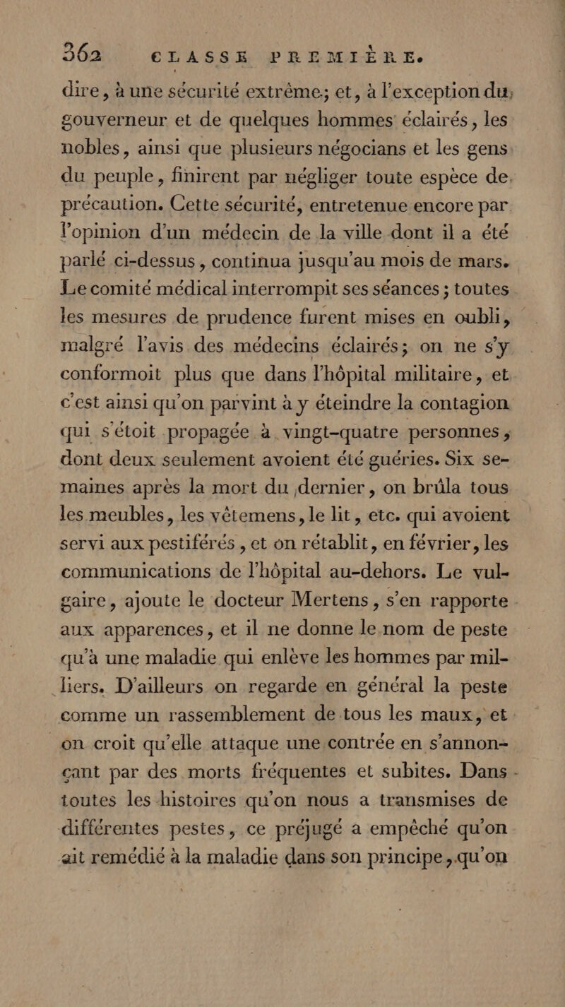 dire, à une sécurilé extrême, et, à l'exception du, gouverneur et de quelques hommes éclairés, les nobles, ainsi que plusieurs négocians et les gens: du peuple, finirent par négliger toute espèce de. précaution. Cette sécurité, entretenue encore par l'opinion d’un médecin de la ville dont il a été parlé ci-dessus , continua jusqu'au mois de mars. Lie comité médical interrompit ses séances ; toutes les mesures de prudence furent mises en oubli, malgré l'avis des médecins éclairés; on ne s’y conformoit plus que dans l'hôpital militaire, et c'est ainsi qu’on parvint à y éteindre la contagion qui s'étoit propagée à vingt-quatre personnes ; dont deux seulement avoient été guéries. Six se- maines après la mort du dernier, on brüla tous les meubles, les vétemens, le lit, etc. qui avoient servi aux pestiférés , et on rétablit, en février, les communications de l'hôpital au-dehors. Le vul- gaire, ajoute le docteur Mertens, s’en rapporte. aux apparences, et il ne donne le nom de peste qu'a une maladie qui enlève les hommes par mil- Jiers. D'ailleurs on regarde en général la peste comme un rassemblement de tous les maux, et _on croit qu’elle attaque une contrée en s’annon- cant par des morts fréquentes et subites. Dans - toutes les histoires qu'on nous a transmises de différentes pestes, ce préjugé a empêché qu'on ait remédié à la maladie dans son principe,.qu'on